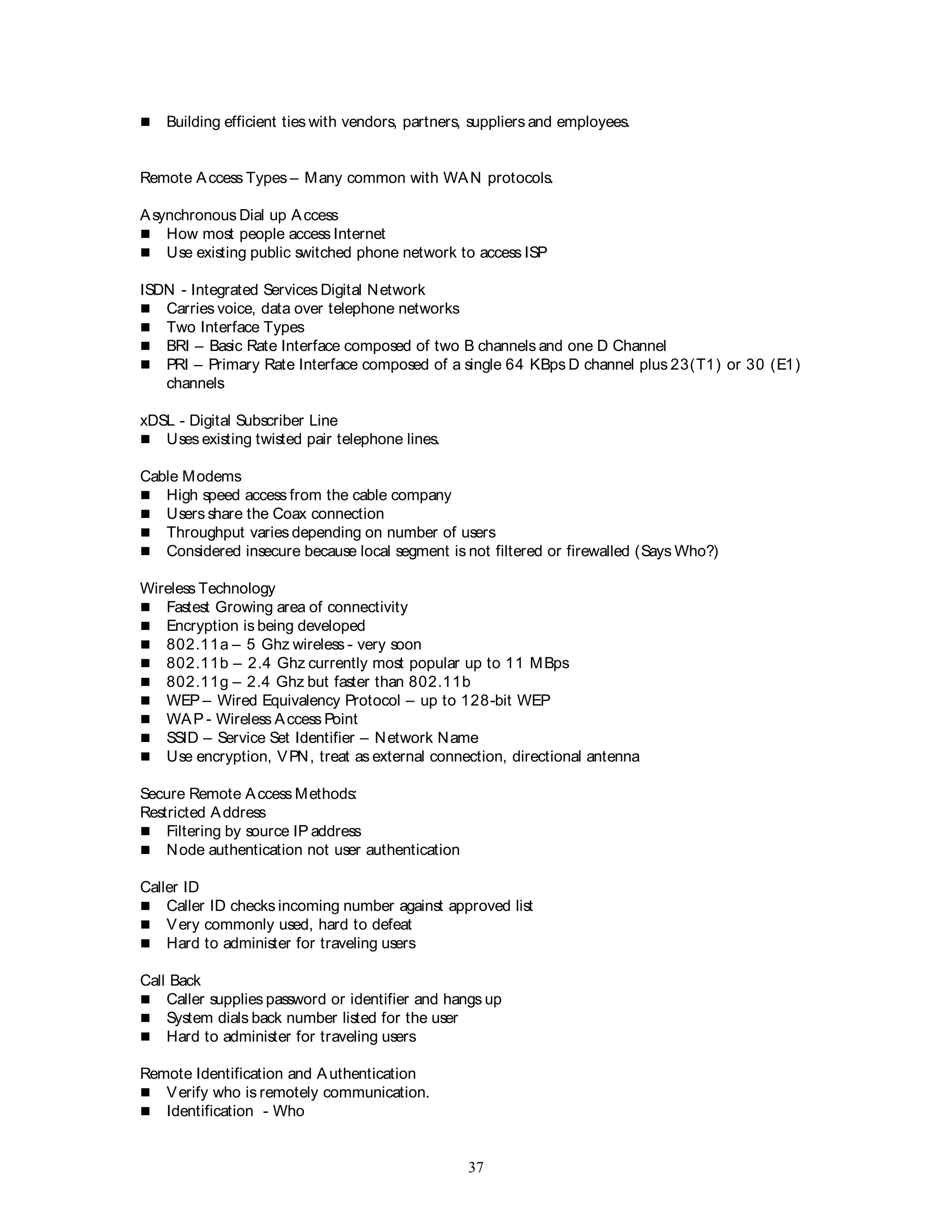 37
 Building efficient ties with vendors, partners, suppliers and employees.
Remote Access Types – Many common with WAN protocols.
Asynchronous Dial up Access
 How most people access Internet
 Use existing public switched phone network to access ISP
ISDN - Integrated Services Digital Network
 Carries voice, data over telephone networks
 Two Interface Types
 BRI – Basic Rate Interface composed of two B channels and one D Channel
 PRI – Primary Rate Interface composed of a single 64 KBps D channel plus 23(T1) or 30 (E1)
channels
xDSL - Digital Subscriber Line
 Uses existing twisted pair telephone lines.
Cable Modems
 High speed access from the cable company
 Users share the Coax connection
 Throughput varies depending on number of users
 Considered insecure because local segment is not filtered or firewalled (Says Who?)
Wireless Technology
 Fastest Growing area of connectivity
 Encryption is being developed
 802.11a – 5 Ghz wireless - very soon
 802.11b – 2.4 Ghz currently most popular up to 11 MBps
 802.11g – 2.4 Ghz but faster than 802.11b
 WEP – Wired Equivalency Protocol – up to 128-bit WEP
 WAP - Wireless Access Point
 SSID – Service Set Identifier – Network Name
 Use encryption, VPN, treat as external connection, directional antenna
Secure Remote Access Methods:
Restricted Address
 Filtering by source IP address
 Node authentication not user authentication
Caller ID
 Caller ID checks incoming number against approved list
 Very commonly used, hard to defeat
 Hard to administer for traveling users
Call Back
 Caller supplies password or identifier and hangs up
 System dials back number listed for the user
 Hard to administer for traveling users
Remote Identification and Authentication
 Verify who is remotely communication.
 Identification - Who
 