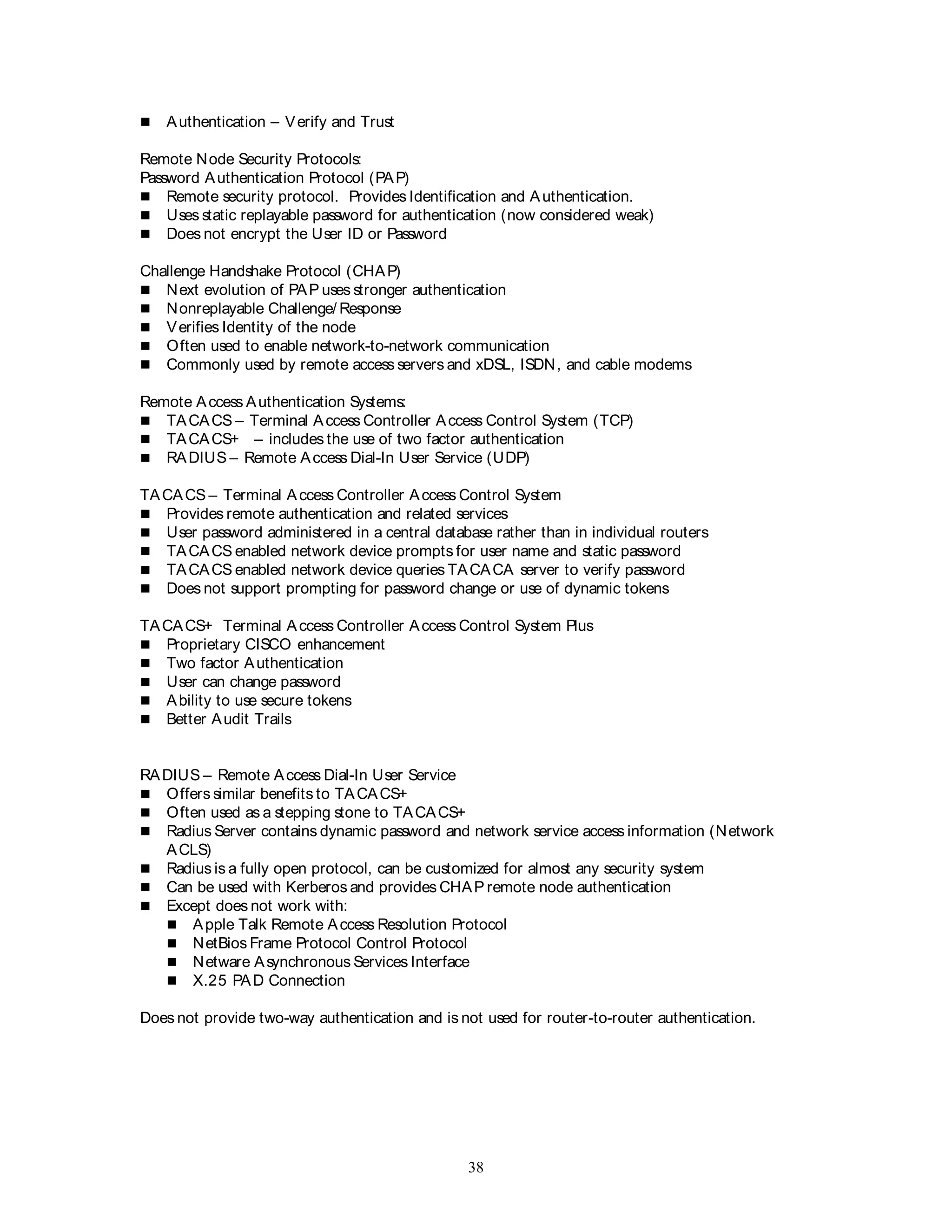 38
 Authentication – Verify and Trust
Remote Node Security Protocols:
Password Authentication Protocol (PAP)
 Remote security protocol. Provides Identification and Authentication.
 Uses static replayable password for authentication (now considered weak)
 Does not encrypt the User ID or Password
Challenge Handshake Protocol (CHAP)
 Next evolution of PAP uses stronger authentication
 Nonreplayable Challenge/ Response
 Verifies Identity of the node
 Often used to enable network-to-network communication
 Commonly used by remote access servers and xDSL, ISDN, and cable modems
Remote Access Authentication Systems:
 TACACS – Terminal Access Controller Access Control System (TCP)
 TACACS+ – includes the use of two factor authentication
 RADIUS – Remote Access Dial-In User Service (UDP)
TACACS – Terminal Access Controller Access Control System
 Provides remote authentication and related services
 User password administered in a central database rather than in individual routers
 TACACS enabled network device prompts for user name and static password
 TACACS enabled network device queries TACACA server to verify password
 Does not support prompting for password change or use of dynamic tokens
TACACS+ Terminal Access Controller Access Control System Plus
 Proprietary CISCO enhancement
 Two factor Authentication
 User can change password
 Ability to use secure tokens
 Better Audit Trails
RADIUS – Remote Access Dial-In User Service
 Offers similar benefits to TACACS+
 Often used as a stepping stone to TACACS+
 Radius Server contains dynamic password and network service access information (Network
ACLS)
 Radius is a fully open protocol, can be customized for almost any security system
 Can be used with Kerberos and provides CHAP remote node authentication
 Except does not work with:
 Apple Talk Remote Access Resolution Protocol
 NetBios Frame Protocol Control Protocol
 Netware Asynchronous Services Interface
 X.25 PAD Connection
Does not provide two-way authentication and is not used for router-to-router authentication.
 