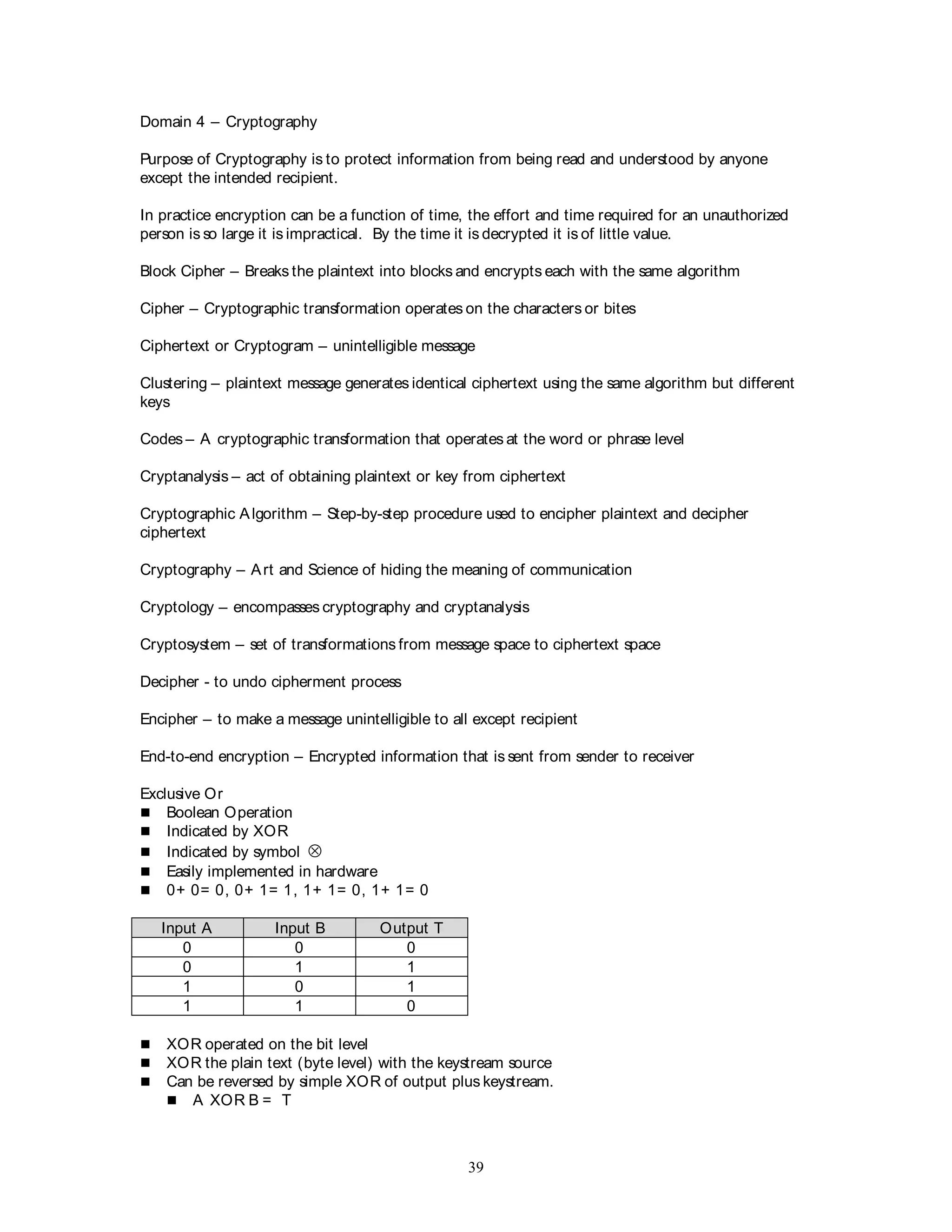 39
Domain 4 – Cryptography
Purpose of Cryptography is to protect information from being read and understood by anyone
except the intended recipient.
In practice encryption can be a function of time, the effort and time required for an unauthorized
person is so large it is impractical. By the time it is decrypted it is of little value.
Block Cipher – Breaks the plaintext into blocks and encrypts each with the same algorithm
Cipher – Cryptographic transformation operates on the characters or bites
Ciphertext or Cryptogram – unintelligible message
Clustering – plaintext message generates identical ciphertext using the same algorithm but different
keys
Codes – A cryptographic transformation that operates at the word or phrase level
Cryptanalysis – act of obtaining plaintext or key from ciphertext
Cryptographic Algorithm – Step-by-step procedure used to encipher plaintext and decipher
ciphertext
Cryptography – Art and Science of hiding the meaning of communication
Cryptology – encompasses cryptography and cryptanalysis
Cryptosystem – set of transformations from message space to ciphertext space
Decipher - to undo cipherment process
Encipher – to make a message unintelligible to all except recipient
End-to-end encryption – Encrypted information that is sent from sender to receiver
Exclusive Or
 Boolean Operation
 Indicated by XOR
 Indicated by symbol 
 Easily implemented in hardware
 0+ 0= 0, 0+ 1= 1, 1+ 1= 0, 1+ 1= 0
Input A Input B Output T
0 0 0
0 1 1
1 0 1
1 1 0
 XOR operated on the bit level
 XOR the plain text (byte level) with the keystream source
 Can be reversed by simple XOR of output plus keystream.
 A XOR B = T
 