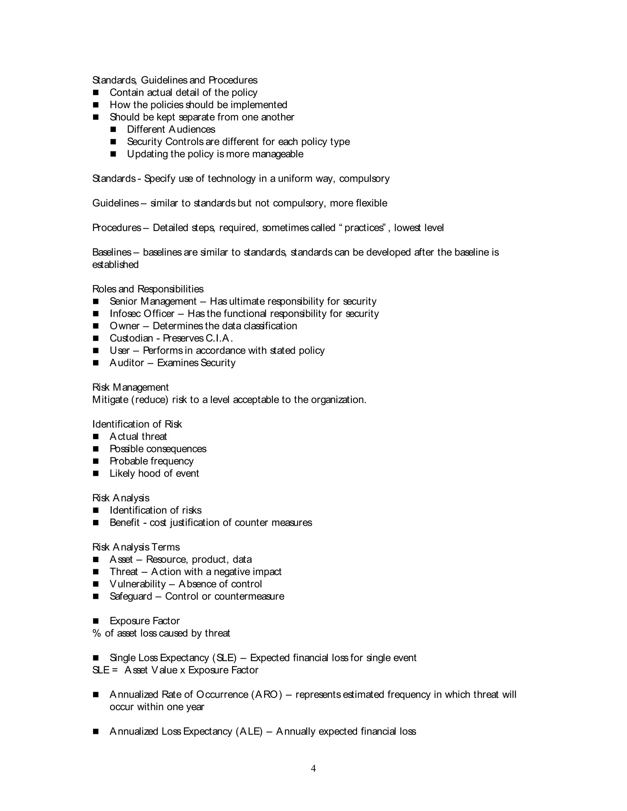 4
Standards, Guidelines and Procedures
 Contain actual detail of the policy
 How the policies should be implemented
 Should be kept separate from one another
 Different Audiences
 Security Controls are different for each policy type
 Updating the policy is more manageable
Standards - Specify use of technology in a uniform way, compulsory
Guidelines – similar to standards but not compulsory, more flexible
Procedures – Detailed steps, required, sometimes called “ practices” , lowest level
Baselines – baselines are similar to standards, standards can be developed after the baseline is
established
Roles and Responsibilities
 Senior Management – Has ultimate responsibility for security
 Infosec Officer – Has the functional responsibility for security
 Owner – Determines the data classification
 Custodian - Preserves C.I.A.
 User – Performs in accordance with stated policy
 Auditor – Examines Security
Risk Management
Mitigate (reduce) risk to a level acceptable to the organization.
Identification of Risk
 Actual threat
 Possible consequences
 Probable frequency
 Likely hood of event
Risk Analysis
 Identification of risks
 Benefit - cost justification of counter measures
Risk Analysis Terms
 Asset – Resource, product, data
 Threat – Action with a negative impact
 Vulnerability – Absence of control
 Safeguard – Control or countermeasure
 Exposure Factor
% of asset loss caused by threat
 Single Loss Expectancy (SLE) – Expected financial loss for single event
SLE = Asset Value x Exposure Factor
 Annualized Rate of Occurrence (ARO) – represents estimated frequency in which threat will
occur within one year
 Annualized Loss Expectancy (ALE) – Annually expected financial loss
 
