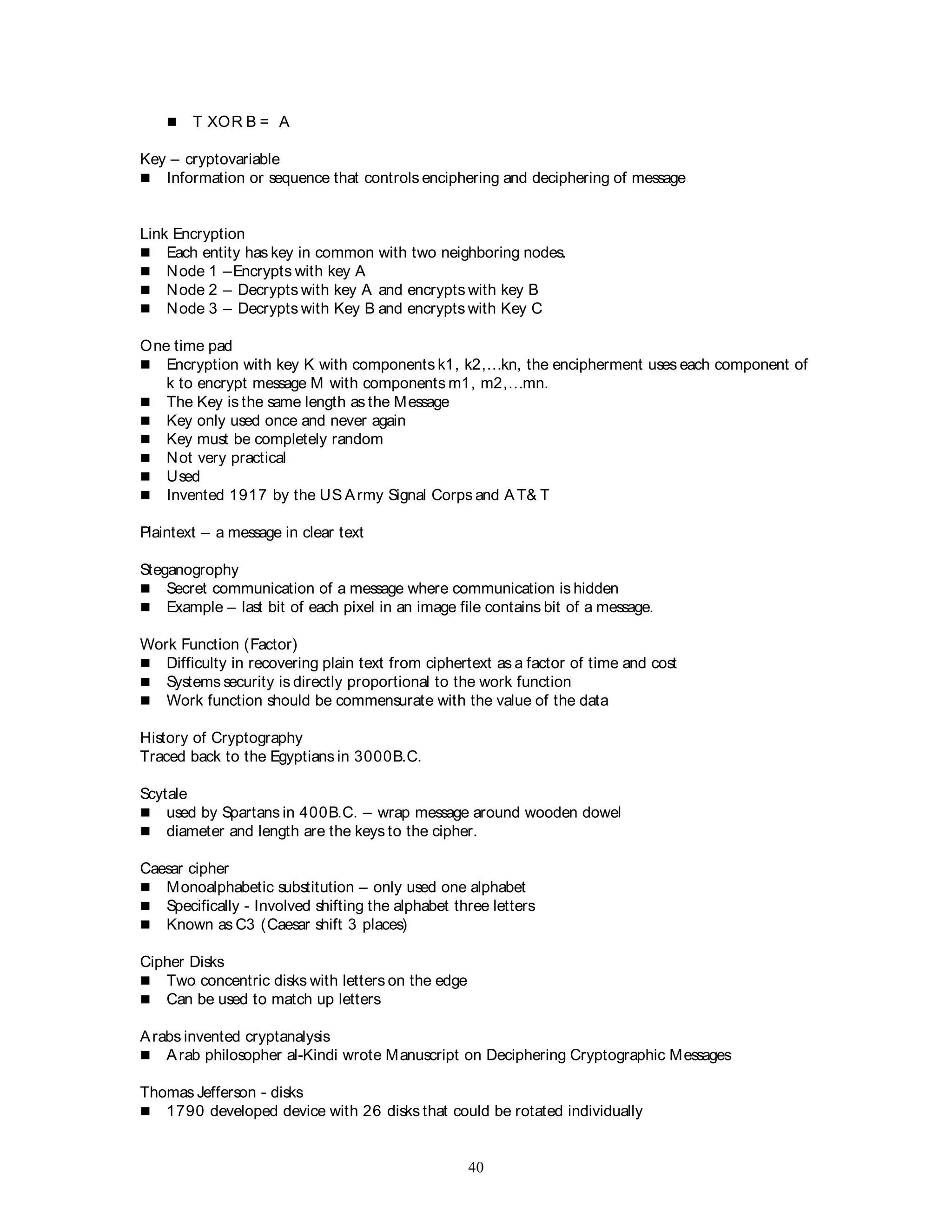 40
 T XOR B = A
Key – cryptovariable
 Information or sequence that controls enciphering and deciphering of message
Link Encryption
 Each entity has key in common with two neighboring nodes.
 Node 1 –Encrypts with key A
 Node 2 – Decrypts with key A and encrypts with key B
 Node 3 – Decrypts with Key B and encrypts with Key C
One time pad
 Encryption with key K with components k1, k2,…kn, the encipherment uses each component of
k to encrypt message M with components m1, m2,…mn.
 The Key is the same length as the Message
 Key only used once and never again
 Key must be completely random
 Not very practical
 Used
 Invented 1917 by the US Army Signal Corps and AT& T
Plaintext – a message in clear text
Steganogrophy
 Secret communication of a message where communication is hidden
 Example – last bit of each pixel in an image file contains bit of a message.
Work Function (Factor)
 Difficulty in recovering plain text from ciphertext as a factor of time and cost
 Systems security is directly proportional to the work function
 Work function should be commensurate with the value of the data
History of Cryptography
Traced back to the Egyptians in 3000B.C.
Scytale
 used by Spartans in 400B.C. – wrap message around wooden dowel
 diameter and length are the keys to the cipher.
Caesar cipher
 Monoalphabetic substitution – only used one alphabet
 Specifically - Involved shifting the alphabet three letters
 Known as C3 (Caesar shift 3 places)
Cipher Disks
 Two concentric disks with letters on the edge
 Can be used to match up letters
Arabs invented cryptanalysis
 Arab philosopher al-Kindi wrote Manuscript on Deciphering Cryptographic Messages
Thomas Jefferson - disks
 1790 developed device with 26 disks that could be rotated individually
 