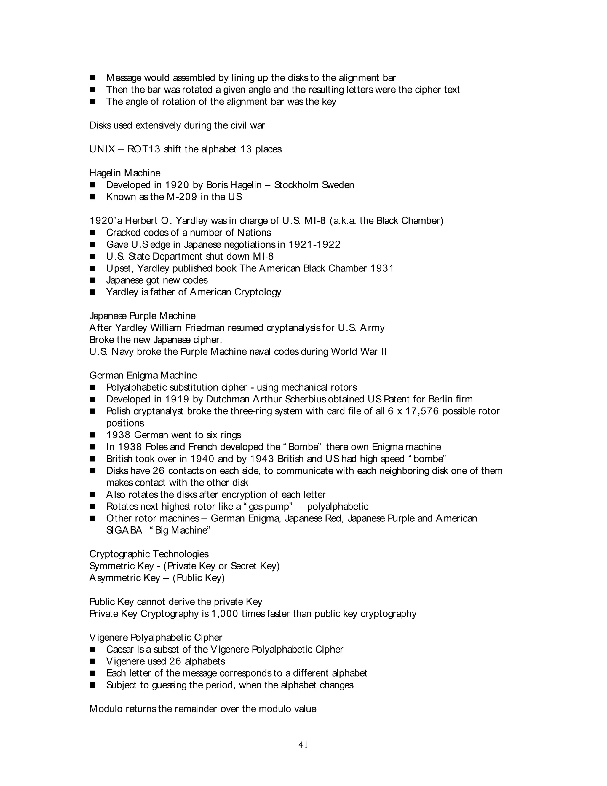 41
 Message would assembled by lining up the disks to the alignment bar
 Then the bar was rotated a given angle and the resulting letters were the cipher text
 The angle of rotation of the alignment bar was the key
Disks used extensively during the civil war
UNIX – ROT13 shift the alphabet 13 places
Hagelin Machine
 Developed in 1920 by Boris Hagelin – Stockholm Sweden
 Known as the M-209 in the US
1920’a Herbert O. Yardley was in charge of U.S. MI-8 (a.k.a. the Black Chamber)
 Cracked codes of a number of Nations
 Gave U.S edge in Japanese negotiations in 1921-1922
 U.S. State Department shut down MI-8
 Upset, Yardley published book The American Black Chamber 1931
 Japanese got new codes
 Yardley is father of American Cryptology
Japanese Purple Machine
After Yardley William Friedman resumed cryptanalysis for U.S. Army
Broke the new Japanese cipher.
U.S. Navy broke the Purple Machine naval codes during World War II
German Enigma Machine
 Polyalphabetic substitution cipher - using mechanical rotors
 Developed in 1919 by Dutchman Arthur Scherbius obtained US Patent for Berlin firm
 Polish cryptanalyst broke the three-ring system with card file of all 6 x 17,576 possible rotor
positions
 1938 German went to six rings
 In 1938 Poles and French developed the “ Bombe” there own Enigma machine
 British took over in 1940 and by 1943 British and US had high speed “ bombe”
 Disks have 26 contacts on each side, to communicate with each neighboring disk one of them
makes contact with the other disk
 Also rotates the disks after encryption of each letter
 Rotates next highest rotor like a “ gas pump” – polyalphabetic
 Other rotor machines – German Enigma, Japanese Red, Japanese Purple and American
SIGABA “ Big Machine”
Cryptographic Technologies
Symmetric Key - (Private Key or Secret Key)
Asymmetric Key – (Public Key)
Public Key cannot derive the private Key
Private Key Cryptography is 1,000 times faster than public key cryptography
Vigenere Polyalphabetic Cipher
 Caesar is a subset of the Vigenere Polyalphabetic Cipher
 Vigenere used 26 alphabets
 Each letter of the message corresponds to a different alphabet
 Subject to guessing the period, when the alphabet changes
Modulo returns the remainder over the modulo value
 