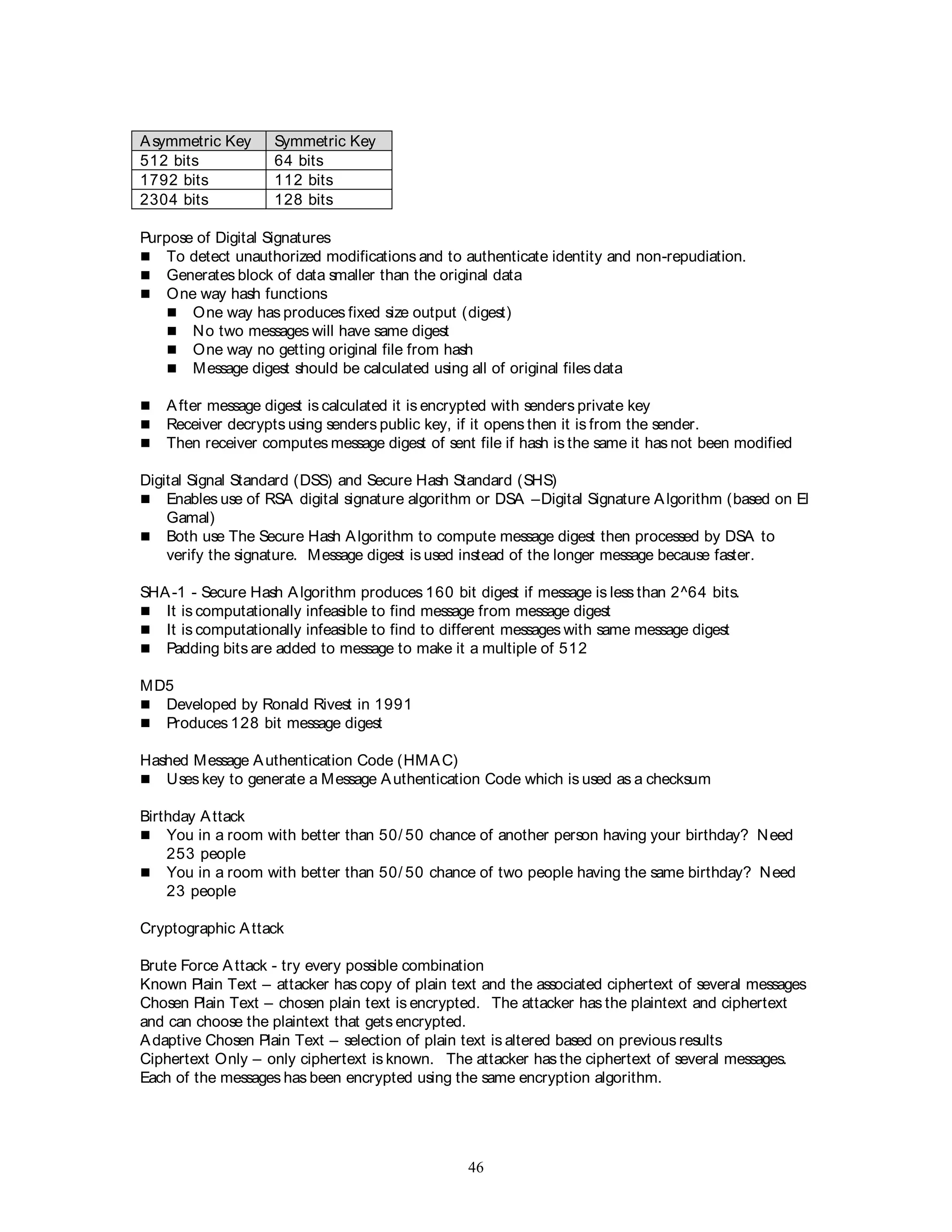 46
Asymmetric Key Symmetric Key
512 bits 64 bits
1792 bits 112 bits
2304 bits 128 bits
Purpose of Digital Signatures
 To detect unauthorized modifications and to authenticate identity and non-repudiation.
 Generates block of data smaller than the original data
 One way hash functions
 One way has produces fixed size output (digest)
 No two messages will have same digest
 One way no getting original file from hash
 Message digest should be calculated using all of original files data
 After message digest is calculated it is encrypted with senders private key
 Receiver decrypts using senders public key, if it opens then it is from the sender.
 Then receiver computes message digest of sent file if hash is the same it has not been modified
Digital Signal Standard (DSS) and Secure Hash Standard (SHS)
 Enables use of RSA digital signature algorithm or DSA –Digital Signature Algorithm (based on El
Gamal)
 Both use The Secure Hash Algorithm to compute message digest then processed by DSA to
verify the signature. Message digest is used instead of the longer message because faster.
SHA-1 - Secure Hash Algorithm produces 160 bit digest if message is less than 2^64 bits.
 It is computationally infeasible to find message from message digest
 It is computationally infeasible to find to different messages with same message digest
 Padding bits are added to message to make it a multiple of 512
MD5
 Developed by Ronald Rivest in 1991
 Produces 128 bit message digest
Hashed Message Authentication Code (HMAC)
 Uses key to generate a Message Authentication Code which is used as a checksum
Birthday Attack
 You in a room with better than 50/ 50 chance of another person having your birthday? Need
253 people
 You in a room with better than 50/ 50 chance of two people having the same birthday? Need
23 people
Cryptographic Attack
Brute Force Attack - try every possible combination
Known Plain Text – attacker has copy of plain text and the associated ciphertext of several messages
Chosen Plain Text – chosen plain text is encrypted. The attacker has the plaintext and ciphertext
and can choose the plaintext that gets encrypted.
Adaptive Chosen Plain Text – selection of plain text is altered based on previous results
Ciphertext Only – only ciphertext is known. The attacker has the ciphertext of several messages.
Each of the messages has been encrypted using the same encryption algorithm.
 