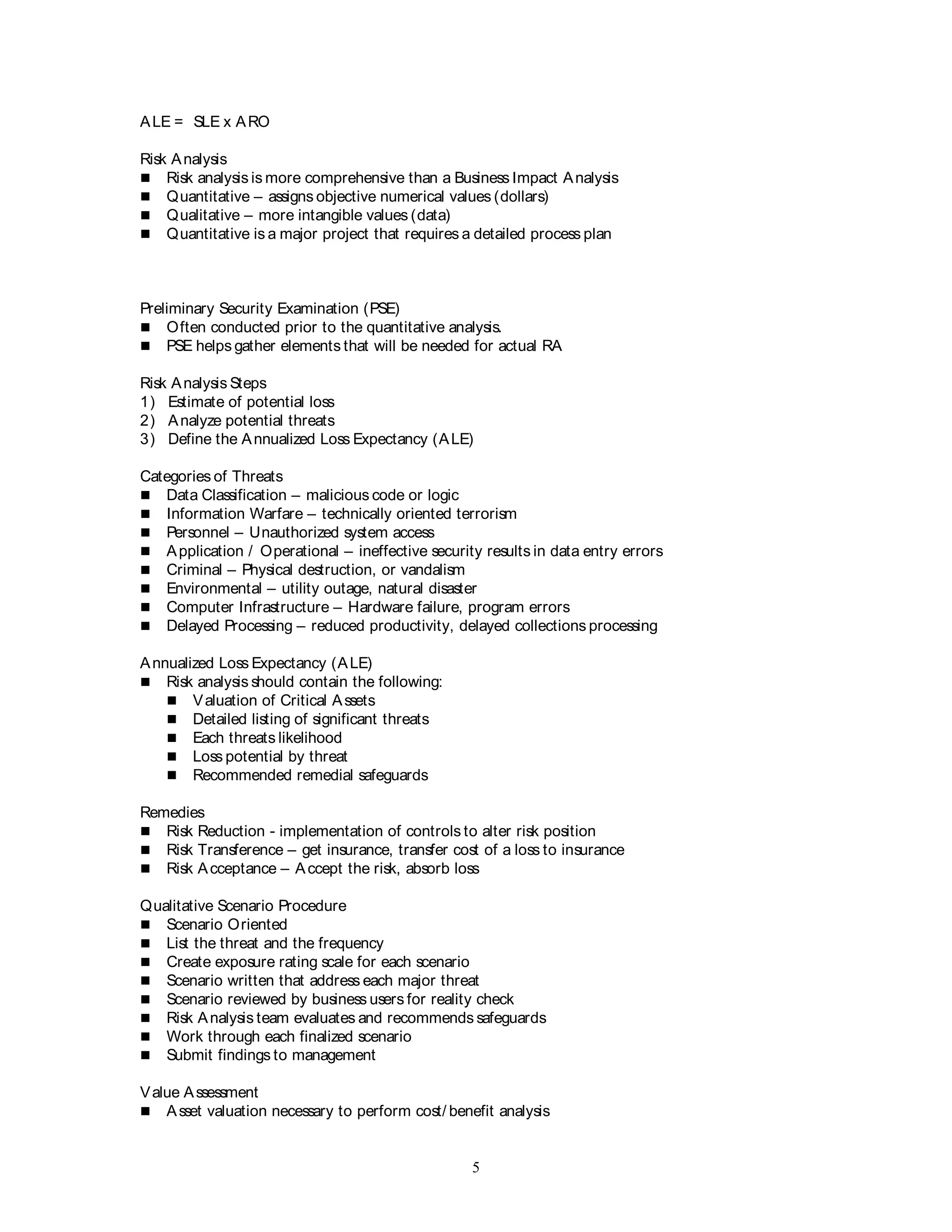 5
ALE = SLE x ARO
Risk Analysis
 Risk analysis is more comprehensive than a Business Impact Analysis
 Quantitative – assigns objective numerical values (dollars)
 Qualitative – more intangible values (data)
 Quantitative is a major project that requires a detailed process plan
Preliminary Security Examination (PSE)
 Often conducted prior to the quantitative analysis.
 PSE helps gather elements that will be needed for actual RA
Risk Analysis Steps
1) Estimate of potential loss
2) Analyze potential threats
3) Define the Annualized Loss Expectancy (ALE)
Categories of Threats
 Data Classification – malicious code or logic
 Information Warfare – technically oriented terrorism
 Personnel – Unauthorized system access
 Application / Operational – ineffective security results in data entry errors
 Criminal – Physical destruction, or vandalism
 Environmental – utility outage, natural disaster
 Computer Infrastructure – Hardware failure, program errors
 Delayed Processing – reduced productivity, delayed collections processing
Annualized Loss Expectancy (ALE)
 Risk analysis should contain the following:
 Valuation of Critical Assets
 Detailed listing of significant threats
 Each threats likelihood
 Loss potential by threat
 Recommended remedial safeguards
Remedies
 Risk Reduction - implementation of controls to alter risk position
 Risk Transference – get insurance, transfer cost of a loss to insurance
 Risk Acceptance – Accept the risk, absorb loss
Qualitative Scenario Procedure
 Scenario Oriented
 List the threat and the frequency
 Create exposure rating scale for each scenario
 Scenario written that address each major threat
 Scenario reviewed by business users for reality check
 Risk Analysis team evaluates and recommends safeguards
 Work through each finalized scenario
 Submit findings to management
Value Assessment
 Asset valuation necessary to perform cost/ benefit analysis
 