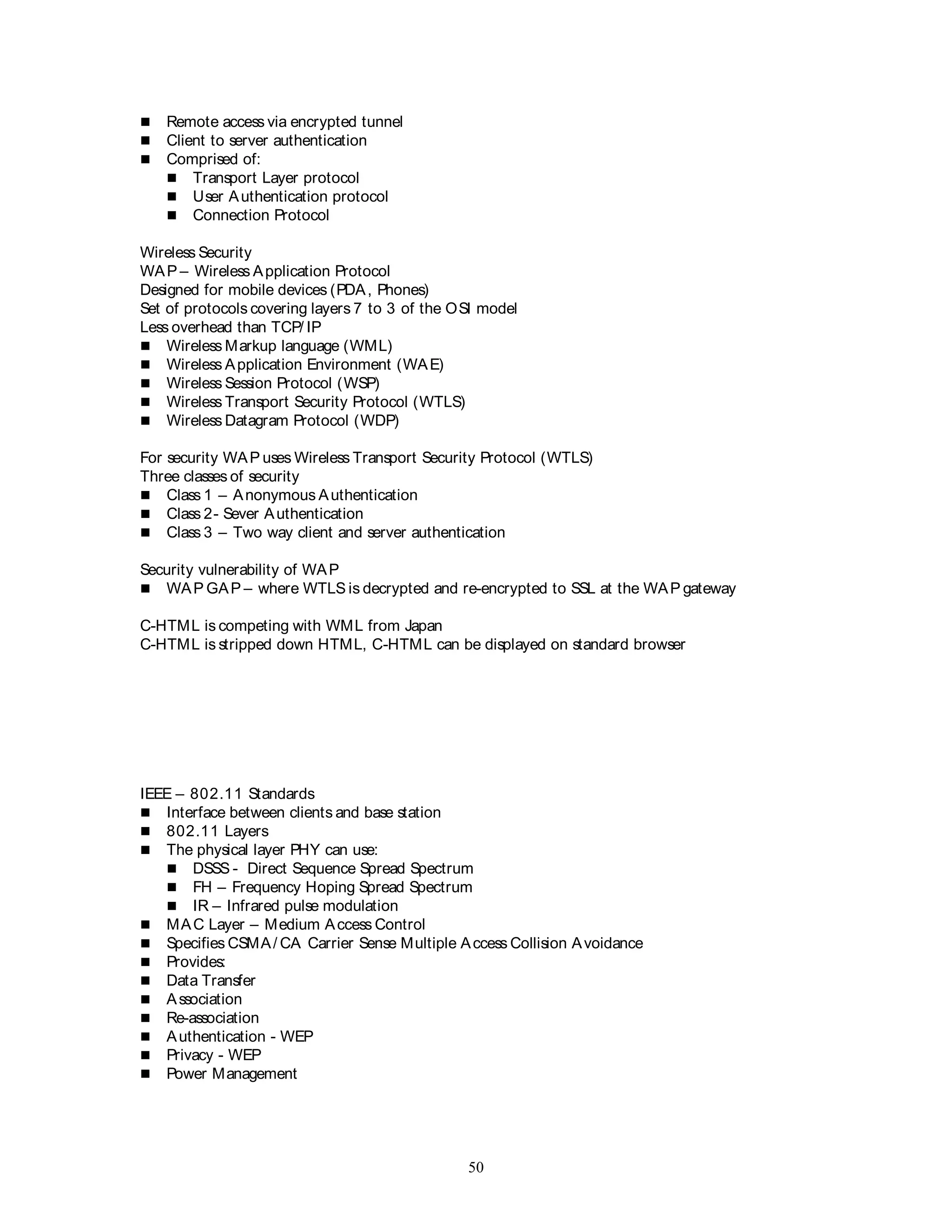 50
 Remote access via encrypted tunnel
 Client to server authentication
 Comprised of:
 Transport Layer protocol
 User Authentication protocol
 Connection Protocol
Wireless Security
WAP – Wireless Application Protocol
Designed for mobile devices (PDA, Phones)
Set of protocols covering layers 7 to 3 of the OSI model
Less overhead than TCP/ IP
 Wireless Markup language (WML)
 Wireless Application Environment (WAE)
 Wireless Session Protocol (WSP)
 Wireless Transport Security Protocol (WTLS)
 Wireless Datagram Protocol (WDP)
For security WAP uses Wireless Transport Security Protocol (WTLS)
Three classes of security
 Class 1 – Anonymous Authentication
 Class 2- Sever Authentication
 Class 3 – Two way client and server authentication
Security vulnerability of WAP
 WAP GAP – where WTLS is decrypted and re-encrypted to SSL at the WAP gateway
C-HTML is competing with WML from Japan
C-HTML is stripped down HTML, C-HTML can be displayed on standard browser
IEEE – 802.11 Standards
 Interface between clients and base station
 802.11 Layers
 The physical layer PHY can use:
 DSSS - Direct Sequence Spread Spectrum
 FH – Frequency Hoping Spread Spectrum
 IR – Infrared pulse modulation
 MAC Layer – Medium Access Control
 Specifies CSMA/ CA Carrier Sense Multiple Access Collision Avoidance
 Provides:
 Data Transfer
 Association
 Re-association
 Authentication - WEP
 Privacy - WEP
 Power Management
 