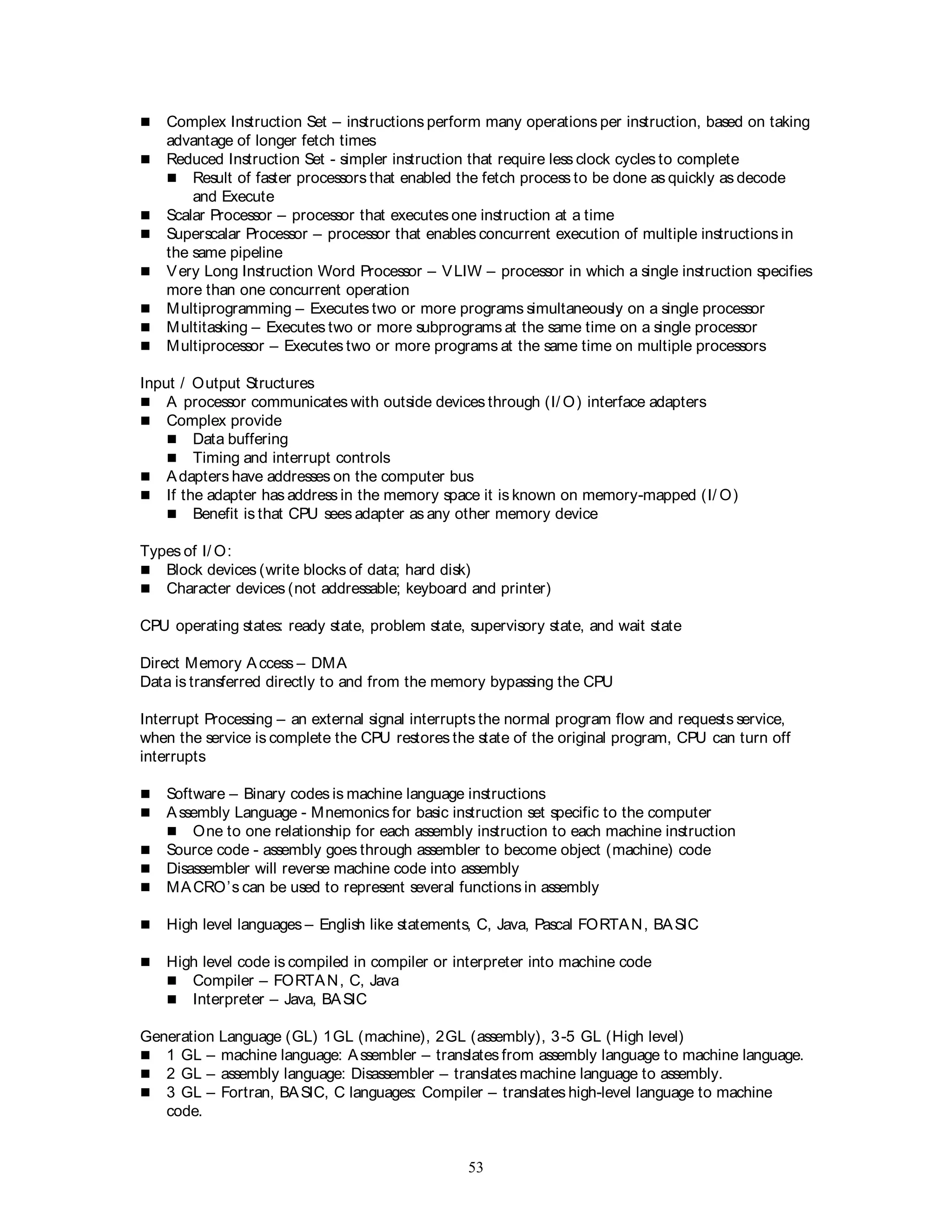 53
 Complex Instruction Set – instructions perform many operations per instruction, based on taking
advantage of longer fetch times
 Reduced Instruction Set - simpler instruction that require less clock cycles to complete
 Result of faster processors that enabled the fetch process to be done as quickly as decode
and Execute
 Scalar Processor – processor that executes one instruction at a time
 Superscalar Processor – processor that enables concurrent execution of multiple instructions in
the same pipeline
 Very Long Instruction Word Processor – VLIW – processor in which a single instruction specifies
more than one concurrent operation
 Multiprogramming – Executes two or more programs simultaneously on a single processor
 Multitasking – Executes two or more subprograms at the same time on a single processor
 Multiprocessor – Executes two or more programs at the same time on multiple processors
Input / Output Structures
 A processor communicates with outside devices through (I/ O) interface adapters
 Complex provide
 Data buffering
 Timing and interrupt controls
 Adapters have addresses on the computer bus
 If the adapter has address in the memory space it is known on memory-mapped (I/ O)
 Benefit is that CPU sees adapter as any other memory device
Types of I/ O:
 Block devices (write blocks of data; hard disk)
 Character devices (not addressable; keyboard and printer)
CPU operating states: ready state, problem state, supervisory state, and wait state
Direct Memory Access – DMA
Data is transferred directly to and from the memory bypassing the CPU
Interrupt Processing – an external signal interrupts the normal program flow and requests service,
when the service is complete the CPU restores the state of the original program, CPU can turn off
interrupts
 Software – Binary codes is machine language instructions
 Assembly Language - Mnemonics for basic instruction set specific to the computer
 One to one relationship for each assembly instruction to each machine instruction
 Source code - assembly goes through assembler to become object (machine) code
 Disassembler will reverse machine code into assembly
 MACRO’s can be used to represent several functions in assembly
 High level languages – English like statements, C, Java, Pascal FORTAN, BASIC
 High level code is compiled in compiler or interpreter into machine code
 Compiler – FORTAN, C, Java
 Interpreter – Java, BASIC
Generation Language (GL) 1GL (machine), 2GL (assembly), 3-5 GL (High level)
 1 GL – machine language: Assembler – translates from assembly language to machine language.
 2 GL – assembly language: Disassembler – translates machine language to assembly.
 3 GL – Fortran, BASIC, C languages: Compiler – translates high-level language to machine
code.
 