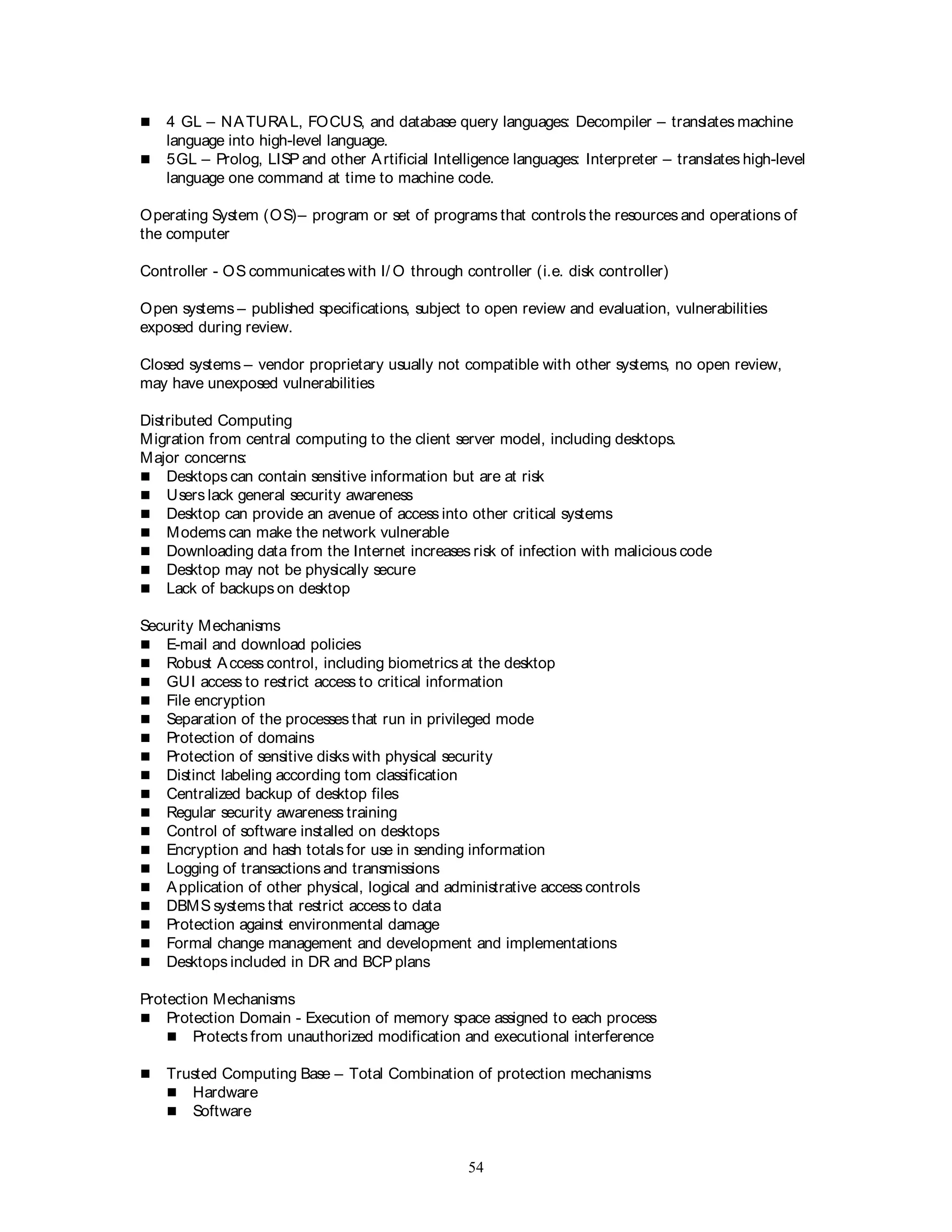 54
 4 GL – NATURAL, FOCUS, and database query languages: Decompiler – translates machine
language into high-level language.
 5GL – Prolog, LISP and other Artificial Intelligence languages: Interpreter – translates high-level
language one command at time to machine code.
Operating System (OS)– program or set of programs that controls the resources and operations of
the computer
Controller - OS communicates with I/ O through controller (i.e. disk controller)
Open systems – published specifications, subject to open review and evaluation, vulnerabilities
exposed during review.
Closed systems – vendor proprietary usually not compatible with other systems, no open review,
may have unexposed vulnerabilities
Distributed Computing
Migration from central computing to the client server model, including desktops.
Major concerns:
 Desktops can contain sensitive information but are at risk
 Users lack general security awareness
 Desktop can provide an avenue of access into other critical systems
 Modems can make the network vulnerable
 Downloading data from the Internet increases risk of infection with malicious code
 Desktop may not be physically secure
 Lack of backups on desktop
Security Mechanisms
 E-mail and download policies
 Robust Access control, including biometrics at the desktop
 GUI access to restrict access to critical information
 File encryption
 Separation of the processes that run in privileged mode
 Protection of domains
 Protection of sensitive disks with physical security
 Distinct labeling according tom classification
 Centralized backup of desktop files
 Regular security awareness training
 Control of software installed on desktops
 Encryption and hash totals for use in sending information
 Logging of transactions and transmissions
 Application of other physical, logical and administrative access controls
 DBMS systems that restrict access to data
 Protection against environmental damage
 Formal change management and development and implementations
 Desktops included in DR and BCP plans
Protection Mechanisms
 Protection Domain - Execution of memory space assigned to each process
 Protects from unauthorized modification and executional interference
 Trusted Computing Base – Total Combination of protection mechanisms
 Hardware
 Software
 