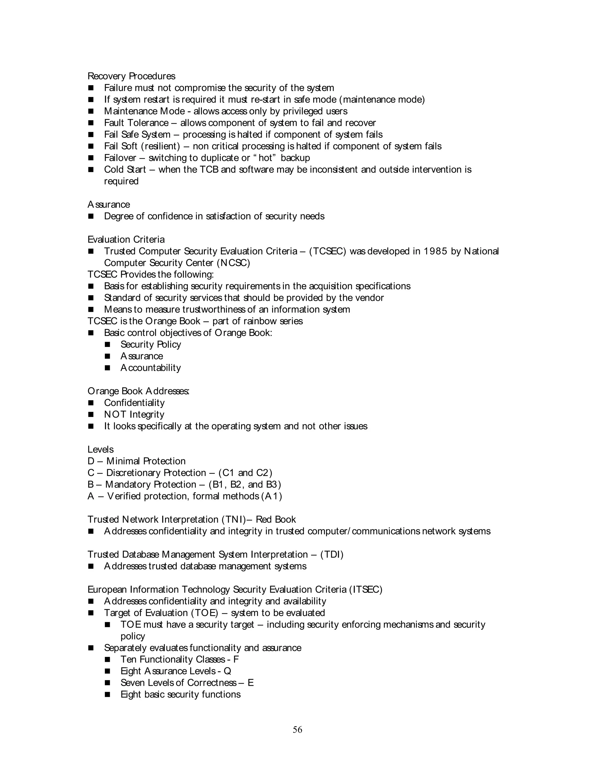 56
Recovery Procedures
 Failure must not compromise the security of the system
 If system restart is required it must re-start in safe mode (maintenance mode)
 Maintenance Mode - allows access only by privileged users
 Fault Tolerance – allows component of system to fail and recover
 Fail Safe System – processing is halted if component of system fails
 Fail Soft (resilient) – non critical processing is halted if component of system fails
 Failover – switching to duplicate or “ hot” backup
 Cold Start – when the TCB and software may be inconsistent and outside intervention is
required
Assurance
 Degree of confidence in satisfaction of security needs
Evaluation Criteria
 Trusted Computer Security Evaluation Criteria – (TCSEC) was developed in 1985 by National
Computer Security Center (NCSC)
TCSEC Provides the following:
 Basis for establishing security requirements in the acquisition specifications
 Standard of security services that should be provided by the vendor
 Means to measure trustworthiness of an information system
TCSEC is the Orange Book – part of rainbow series
 Basic control objectives of Orange Book:
 Security Policy
 Assurance
 Accountability
Orange Book Addresses:
 Confidentiality
 NOT Integrity
 It looks specifically at the operating system and not other issues
Levels
D – Minimal Protection
C – Discretionary Protection – (C1 and C2)
B – Mandatory Protection – (B1, B2, and B3)
A – Verified protection, formal methods (A1)
Trusted Network Interpretation (TNI)– Red Book
 Addresses confidentiality and integrity in trusted computer/ communications network systems
Trusted Database Management System Interpretation – (TDI)
 Addresses trusted database management systems
European Information Technology Security Evaluation Criteria (ITSEC)
 Addresses confidentiality and integrity and availability
 Target of Evaluation (TOE) – system to be evaluated
 TOE must have a security target – including security enforcing mechanisms and security
policy
 Separately evaluates functionality and assurance
 Ten Functionality Classes - F
 Eight Assurance Levels - Q
 Seven Levels of Correctness – E
 Eight basic security functions
 