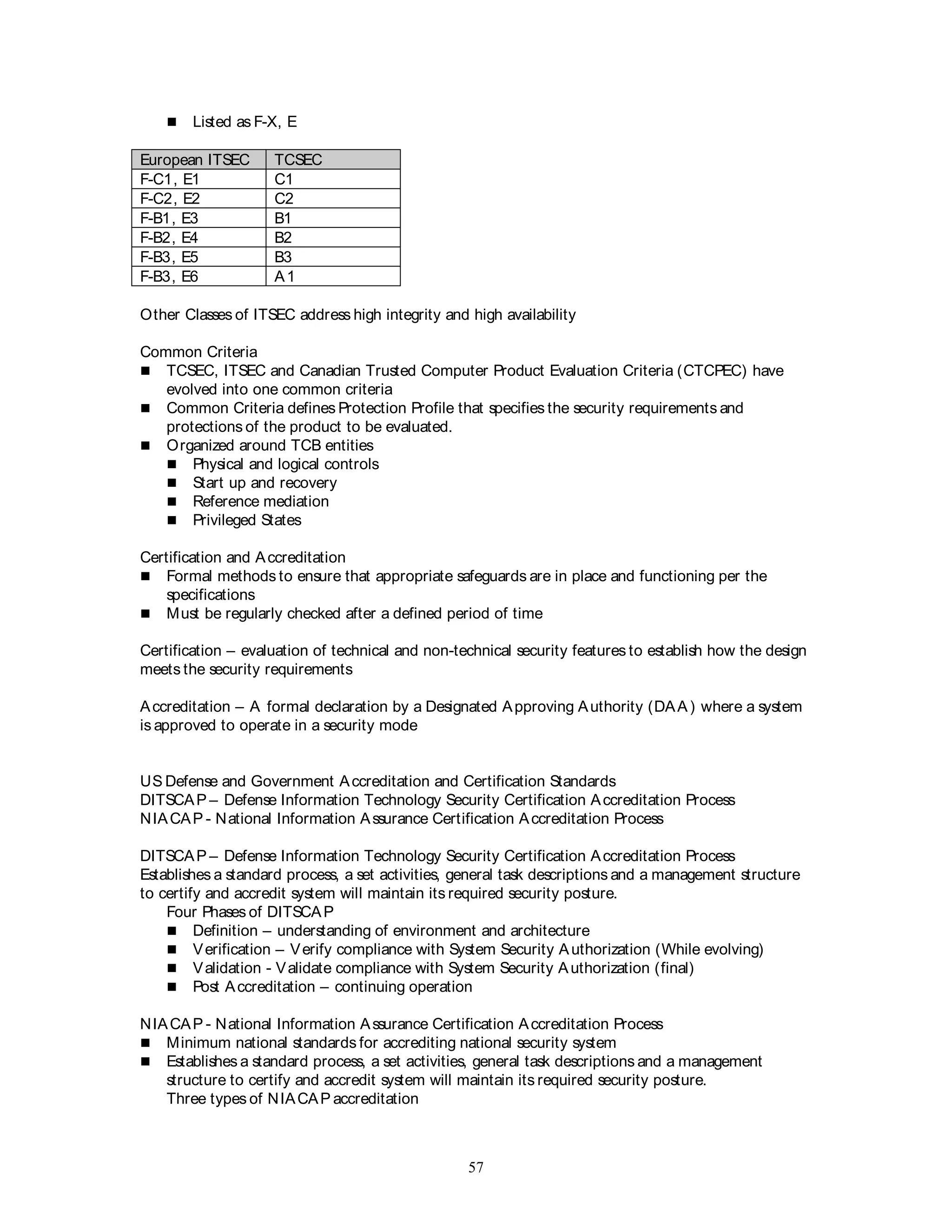 57
 Listed as F-X, E
European ITSEC TCSEC
F-C1, E1 C1
F-C2, E2 C2
F-B1, E3 B1
F-B2, E4 B2
F-B3, E5 B3
F-B3, E6 A1
Other Classes of ITSEC address high integrity and high availability
Common Criteria
 TCSEC, ITSEC and Canadian Trusted Computer Product Evaluation Criteria (CTCPEC) have
evolved into one common criteria
 Common Criteria defines Protection Profile that specifies the security requirements and
protections of the product to be evaluated.
 Organized around TCB entities
 Physical and logical controls
 Start up and recovery
 Reference mediation
 Privileged States
Certification and Accreditation
 Formal methods to ensure that appropriate safeguards are in place and functioning per the
specifications
 Must be regularly checked after a defined period of time
Certification – evaluation of technical and non-technical security features to establish how the design
meets the security requirements
Accreditation – A formal declaration by a Designated Approving Authority (DAA) where a system
is approved to operate in a security mode
US Defense and Government Accreditation and Certification Standards
DITSCAP – Defense Information Technology Security Certification Accreditation Process
NIACAP - National Information Assurance Certification Accreditation Process
DITSCAP – Defense Information Technology Security Certification Accreditation Process
Establishes a standard process, a set activities, general task descriptions and a management structure
to certify and accredit system will maintain its required security posture.
Four Phases of DITSCAP
 Definition – understanding of environment and architecture
 Verification – Verify compliance with System Security Authorization (While evolving)
 Validation - Validate compliance with System Security Authorization (final)
 Post Accreditation – continuing operation
NIACAP - National Information Assurance Certification Accreditation Process
 Minimum national standards for accrediting national security system
 Establishes a standard process, a set activities, general task descriptions and a management
structure to certify and accredit system will maintain its required security posture.
Three types of NIACAP accreditation
 