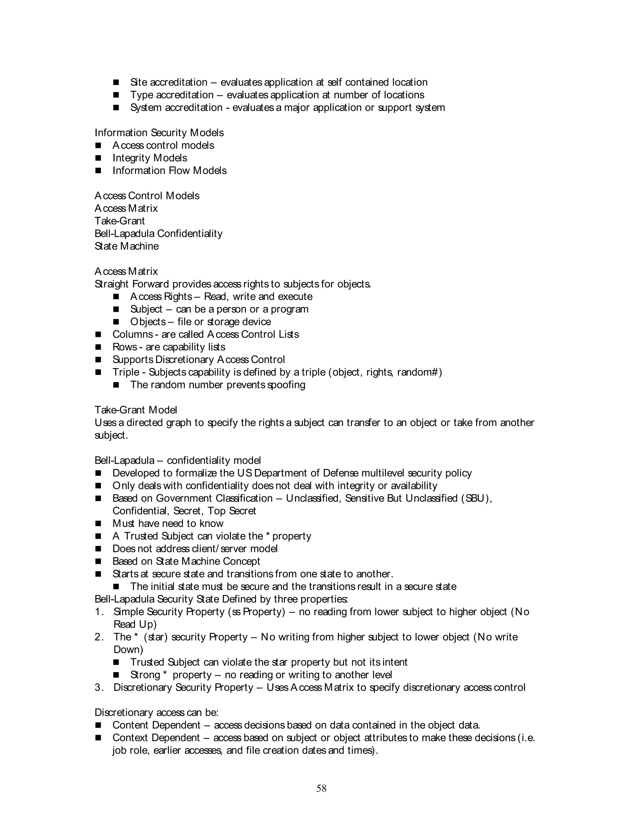 58
 Site accreditation – evaluates application at self contained location
 Type accreditation – evaluates application at number of locations
 System accreditation - evaluates a major application or support system
Information Security Models
 Access control models
 Integrity Models
 Information Flow Models
Access Control Models
Access Matrix
Take-Grant
Bell-Lapadula Confidentiality
State Machine
Access Matrix
Straight Forward provides access rights to subjects for objects.
 Access Rights – Read, write and execute
 Subject – can be a person or a program
 Objects – file or storage device
 Columns - are called Access Control Lists
 Rows - are capability lists
 Supports Discretionary Access Control
 Triple - Subjects capability is defined by a triple (object, rights, random#)
 The random number prevents spoofing
Take-Grant Model
Uses a directed graph to specify the rights a subject can transfer to an object or take from another
subject.
Bell-Lapadula – confidentiality model
 Developed to formalize the US Department of Defense multilevel security policy
 Only deals with confidentiality does not deal with integrity or availability
 Based on Government Classification – Unclassified, Sensitive But Unclassified (SBU),
Confidential, Secret, Top Secret
 Must have need to know
 A Trusted Subject can violate the * property
 Does not address client/ server model
 Based on State Machine Concept
 Starts at secure state and transitions from one state to another.
 The initial state must be secure and the transitions result in a secure state
Bell-Lapadula Security State Defined by three properties:
1. Simple Security Property (ss Property) – no reading from lower subject to higher object (No
Read Up)
2. The * (star) security Property – No writing from higher subject to lower object (No write
Down)
 Trusted Subject can violate the star property but not its intent
 Strong * property – no reading or writing to another level
3. Discretionary Security Property – Uses Access Matrix to specify discretionary access control
Discretionary access can be:
 Content Dependent – access decisions based on data contained in the object data.
 Context Dependent – access based on subject or object attributes to make these decisions (i.e.
job role, earlier accesses, and file creation dates and times).
 
