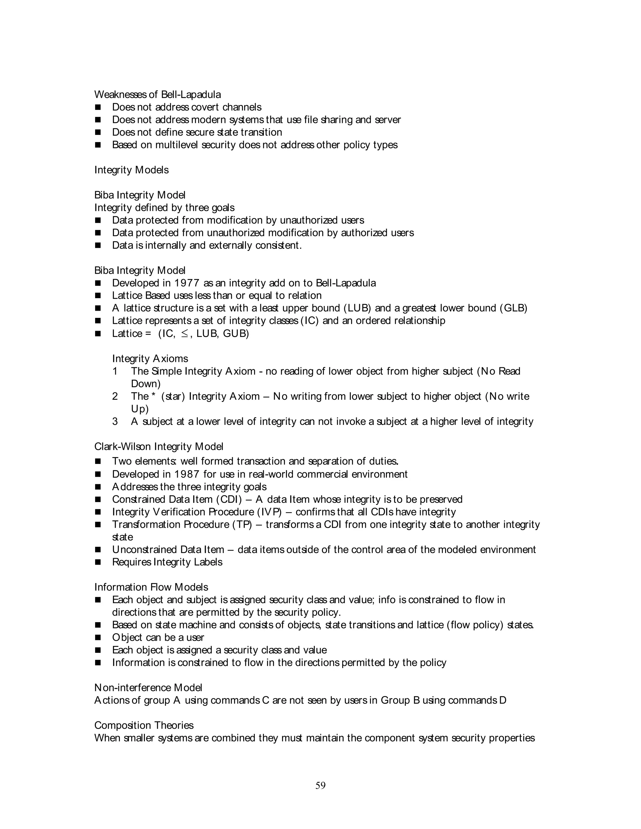 59
Weaknesses of Bell-Lapadula
 Does not address covert channels
 Does not address modern systems that use file sharing and server
 Does not define secure state transition
 Based on multilevel security does not address other policy types
Integrity Models
Biba Integrity Model
Integrity defined by three goals
 Data protected from modification by unauthorized users
 Data protected from unauthorized modification by authorized users
 Data is internally and externally consistent.
Biba Integrity Model
 Developed in 1977 as an integrity add on to Bell-Lapadula
 Lattice Based uses less than or equal to relation
 A lattice structure is a set with a least upper bound (LUB) and a greatest lower bound (GLB)
 Lattice represents a set of integrity classes (IC) and an ordered relationship
 Lattice = (IC,  , LUB, GUB)
Integrity Axioms
1 The Simple Integrity Axiom - no reading of lower object from higher subject (No Read
Down)
2 The * (star) Integrity Axiom – No writing from lower subject to higher object (No write
Up)
3 A subject at a lower level of integrity can not invoke a subject at a higher level of integrity
Clark-Wilson Integrity Model
 Two elements: well formed transaction and separation of duties.
 Developed in 1987 for use in real-world commercial environment
 Addresses the three integrity goals
 Constrained Data Item (CDI) – A data Item whose integrity is to be preserved
 Integrity Verification Procedure (IVP) – confirms that all CDIs have integrity
 Transformation Procedure (TP) – transforms a CDI from one integrity state to another integrity
state
 Unconstrained Data Item – data items outside of the control area of the modeled environment
 Requires Integrity Labels
Information Flow Models
 Each object and subject is assigned security class and value; info is constrained to flow in
directions that are permitted by the security policy.
 Based on state machine and consists of objects, state transitions and lattice (flow policy) states.
 Object can be a user
 Each object is assigned a security class and value
 Information is constrained to flow in the directions permitted by the policy
Non-interference Model
Actions of group A using commands C are not seen by users in Group B using commands D
Composition Theories
When smaller systems are combined they must maintain the component system security properties
 