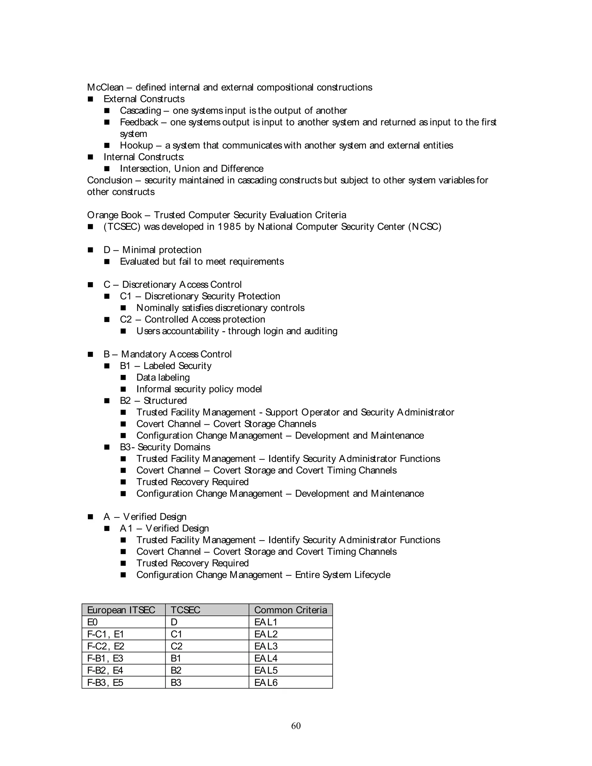 60
McClean – defined internal and external compositional constructions
 External Constructs
 Cascading – one systems input is the output of another
 Feedback – one systems output is input to another system and returned as input to the first
system
 Hookup – a system that communicates with another system and external entities
 Internal Constructs:
 Intersection, Union and Difference
Conclusion – security maintained in cascading constructs but subject to other system variables for
other constructs
Orange Book – Trusted Computer Security Evaluation Criteria
 (TCSEC) was developed in 1985 by National Computer Security Center (NCSC)
 D – Minimal protection
 Evaluated but fail to meet requirements
 C – Discretionary Access Control
 C1 – Discretionary Security Protection
 Nominally satisfies discretionary controls
 C2 – Controlled Access protection
 Users accountability - through login and auditing
 B – Mandatory Access Control
 B1 – Labeled Security
 Data labeling
 Informal security policy model
 B2 – Structured
 Trusted Facility Management - Support Operator and Security Administrator
 Covert Channel – Covert Storage Channels
 Configuration Change Management – Development and Maintenance
 B3- Security Domains
 Trusted Facility Management – Identify Security Administrator Functions
 Covert Channel – Covert Storage and Covert Timing Channels
 Trusted Recovery Required
 Configuration Change Management – Development and Maintenance
 A – Verified Design
 A1 – Verified Design
 Trusted Facility Management – Identify Security Administrator Functions
 Covert Channel – Covert Storage and Covert Timing Channels
 Trusted Recovery Required
 Configuration Change Management – Entire System Lifecycle
European ITSEC TCSEC Common Criteria
E0 D EAL1
F-C1, E1 C1 EAL2
F-C2, E2 C2 EAL3
F-B1, E3 B1 EAL4
F-B2, E4 B2 EAL5
F-B3, E5 B3 EAL6
 
