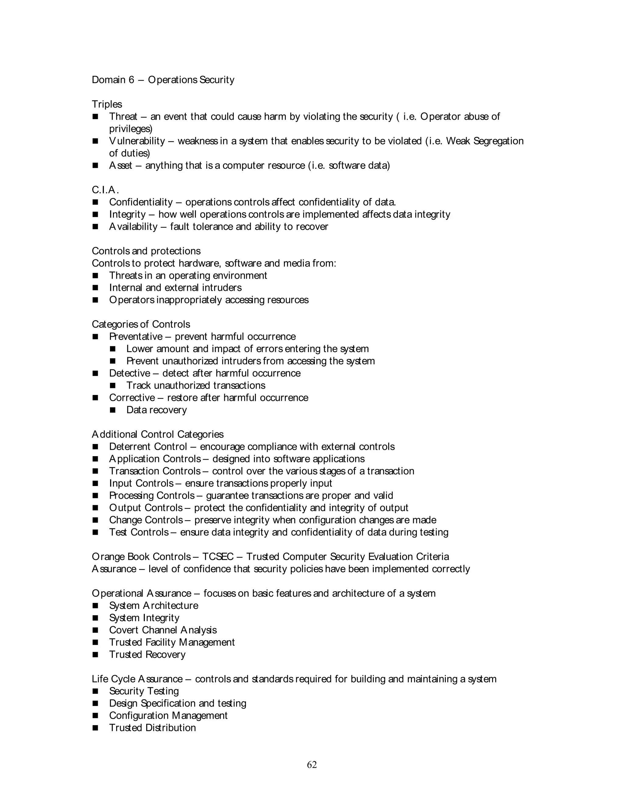 62
Domain 6 – Operations Security
Triples
 Threat – an event that could cause harm by violating the security ( i.e. Operator abuse of
privileges)
 Vulnerability – weakness in a system that enables security to be violated (i.e. Weak Segregation
of duties)
 Asset – anything that is a computer resource (i.e. software data)
C.I.A.
 Confidentiality – operations controls affect confidentiality of data.
 Integrity – how well operations controls are implemented affects data integrity
 Availability – fault tolerance and ability to recover
Controls and protections
Controls to protect hardware, software and media from:
 Threats in an operating environment
 Internal and external intruders
 Operators inappropriately accessing resources
Categories of Controls
 Preventative – prevent harmful occurrence
 Lower amount and impact of errors entering the system
 Prevent unauthorized intruders from accessing the system
 Detective – detect after harmful occurrence
 Track unauthorized transactions
 Corrective – restore after harmful occurrence
 Data recovery
Additional Control Categories
 Deterrent Control – encourage compliance with external controls
 Application Controls – designed into software applications
 Transaction Controls – control over the various stages of a transaction
 Input Controls – ensure transactions properly input
 Processing Controls – guarantee transactions are proper and valid
 Output Controls – protect the confidentiality and integrity of output
 Change Controls – preserve integrity when configuration changes are made
 Test Controls – ensure data integrity and confidentiality of data during testing
Orange Book Controls – TCSEC – Trusted Computer Security Evaluation Criteria
Assurance – level of confidence that security policies have been implemented correctly
Operational Assurance – focuses on basic features and architecture of a system
 System Architecture
 System Integrity
 Covert Channel Analysis
 Trusted Facility Management
 Trusted Recovery
Life Cycle Assurance – controls and standards required for building and maintaining a system
 Security Testing
 Design Specification and testing
 Configuration Management
 Trusted Distribution
 