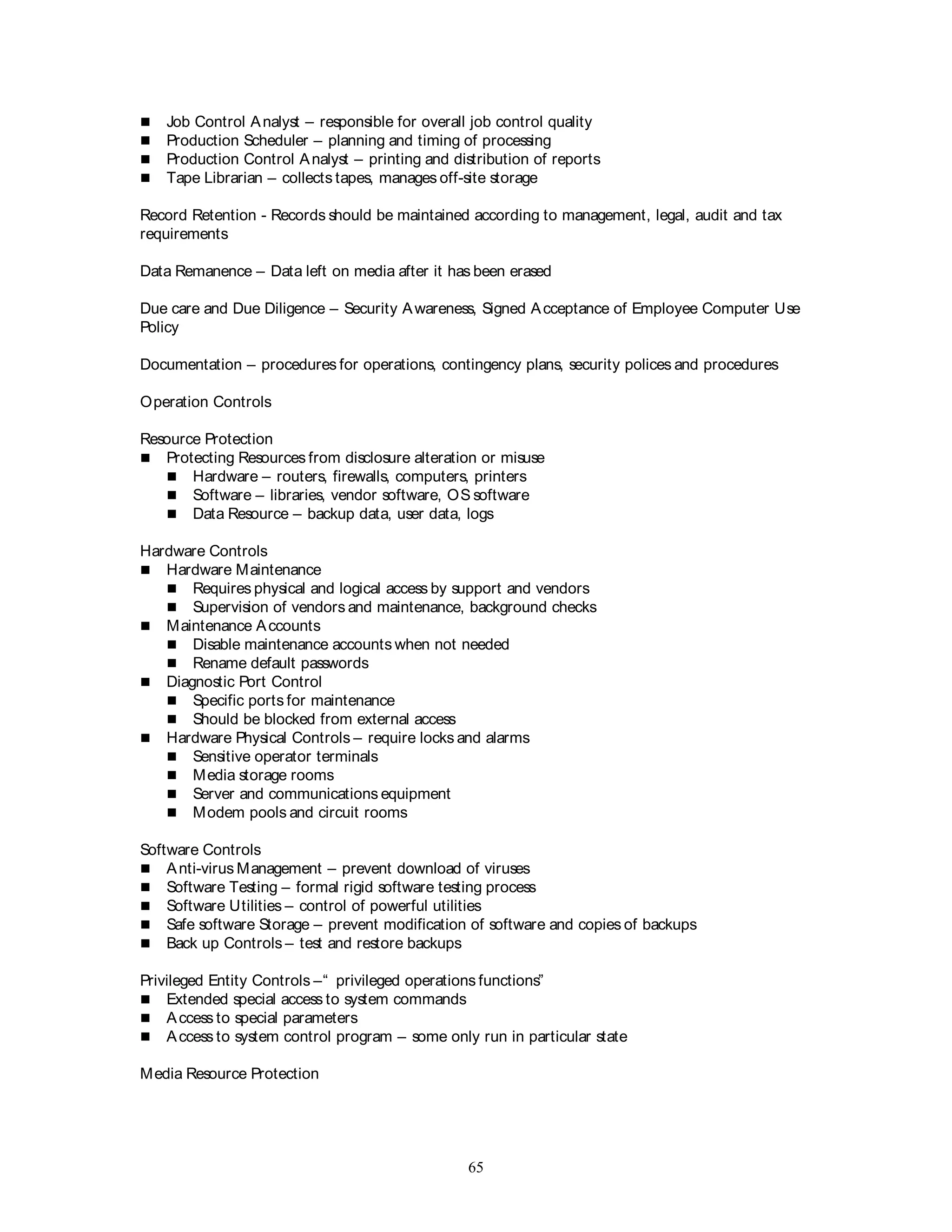 65
 Job Control Analyst – responsible for overall job control quality
 Production Scheduler – planning and timing of processing
 Production Control Analyst – printing and distribution of reports
 Tape Librarian – collects tapes, manages off-site storage
Record Retention - Records should be maintained according to management, legal, audit and tax
requirements
Data Remanence – Data left on media after it has been erased
Due care and Due Diligence – Security Awareness, Signed Acceptance of Employee Computer Use
Policy
Documentation – procedures for operations, contingency plans, security polices and procedures
Operation Controls
Resource Protection
 Protecting Resources from disclosure alteration or misuse
 Hardware – routers, firewalls, computers, printers
 Software – libraries, vendor software, OS software
 Data Resource – backup data, user data, logs
Hardware Controls
 Hardware Maintenance
 Requires physical and logical access by support and vendors
 Supervision of vendors and maintenance, background checks
 Maintenance Accounts
 Disable maintenance accounts when not needed
 Rename default passwords
 Diagnostic Port Control
 Specific ports for maintenance
 Should be blocked from external access
 Hardware Physical Controls – require locks and alarms
 Sensitive operator terminals
 Media storage rooms
 Server and communications equipment
 Modem pools and circuit rooms
Software Controls
 Anti-virus Management – prevent download of viruses
 Software Testing – formal rigid software testing process
 Software Utilities – control of powerful utilities
 Safe software Storage – prevent modification of software and copies of backups
 Back up Controls – test and restore backups
Privileged Entity Controls –“ privileged operations functions”
 Extended special access to system commands
 Access to special parameters
 Access to system control program – some only run in particular state
Media Resource Protection
 