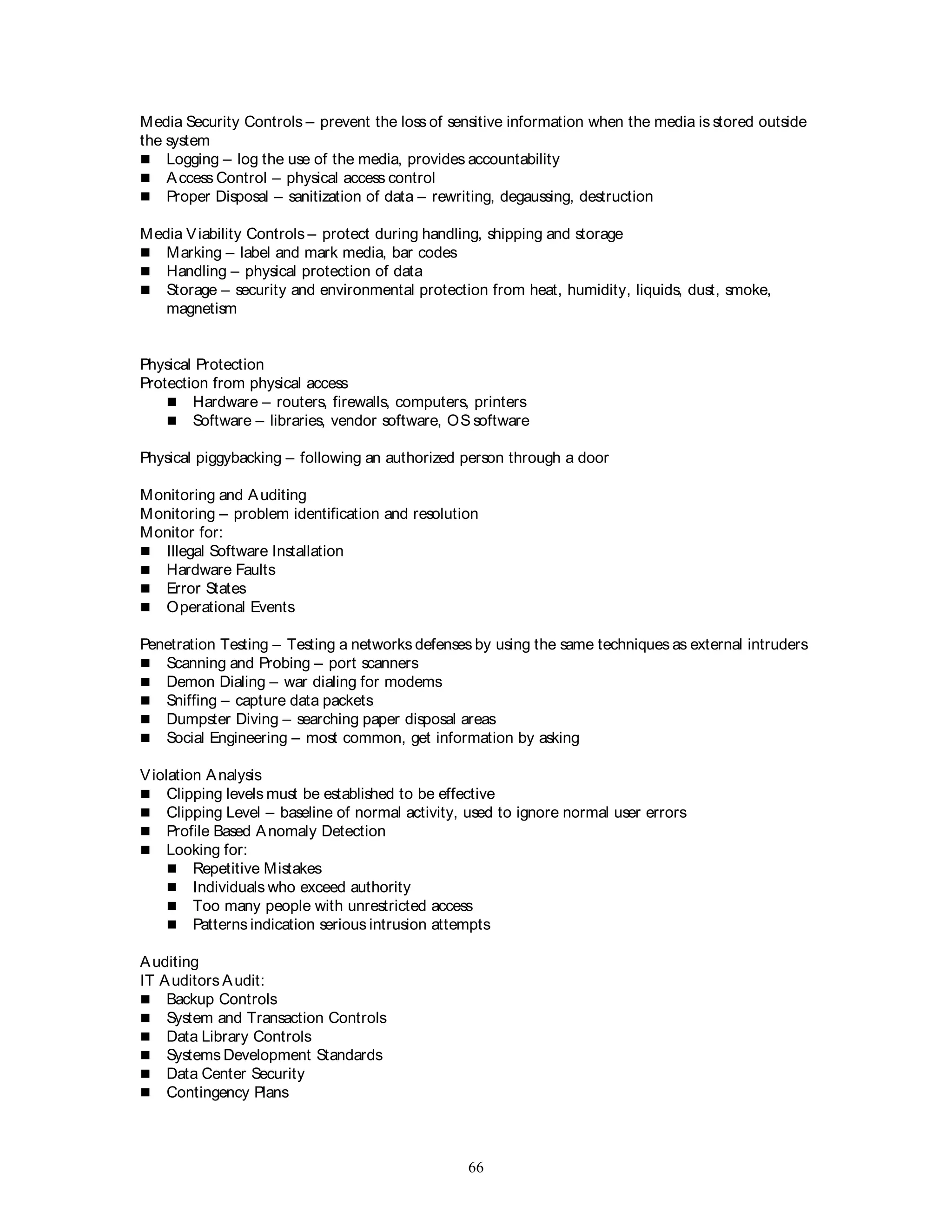 66
Media Security Controls – prevent the loss of sensitive information when the media is stored outside
the system
 Logging – log the use of the media, provides accountability
 Access Control – physical access control
 Proper Disposal – sanitization of data – rewriting, degaussing, destruction
Media Viability Controls – protect during handling, shipping and storage
 Marking – label and mark media, bar codes
 Handling – physical protection of data
 Storage – security and environmental protection from heat, humidity, liquids, dust, smoke,
magnetism
Physical Protection
Protection from physical access
 Hardware – routers, firewalls, computers, printers
 Software – libraries, vendor software, OS software
Physical piggybacking – following an authorized person through a door
Monitoring and Auditing
Monitoring – problem identification and resolution
Monitor for:
 Illegal Software Installation
 Hardware Faults
 Error States
 Operational Events
Penetration Testing – Testing a networks defenses by using the same techniques as external intruders
 Scanning and Probing – port scanners
 Demon Dialing – war dialing for modems
 Sniffing – capture data packets
 Dumpster Diving – searching paper disposal areas
 Social Engineering – most common, get information by asking
Violation Analysis
 Clipping levels must be established to be effective
 Clipping Level – baseline of normal activity, used to ignore normal user errors
 Profile Based Anomaly Detection
 Looking for:
 Repetitive Mistakes
 Individuals who exceed authority
 Too many people with unrestricted access
 Patterns indication serious intrusion attempts
Auditing
IT Auditors Audit:
 Backup Controls
 System and Transaction Controls
 Data Library Controls
 Systems Development Standards
 Data Center Security
 Contingency Plans
 