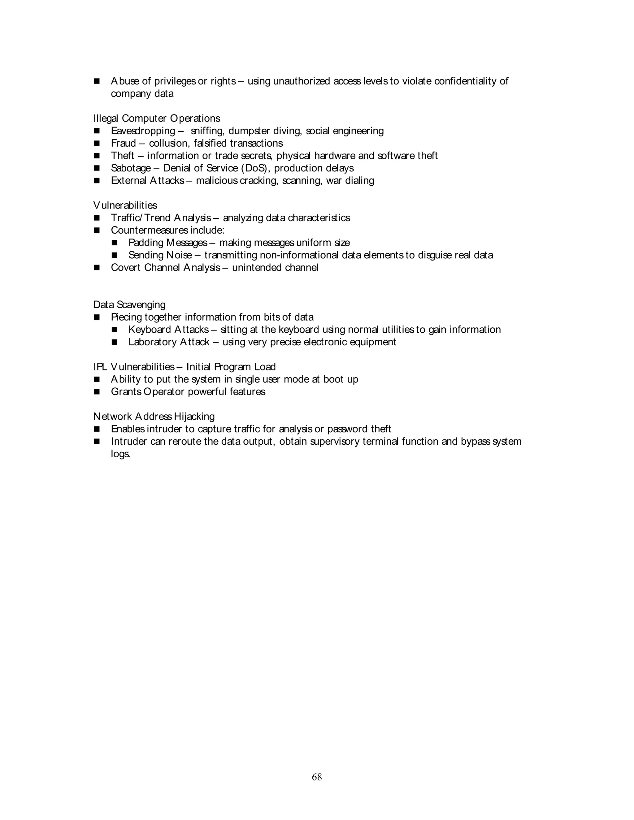 68
 Abuse of privileges or rights – using unauthorized access levels to violate confidentiality of
company data
Illegal Computer Operations
 Eavesdropping – sniffing, dumpster diving, social engineering
 Fraud – collusion, falsified transactions
 Theft – information or trade secrets, physical hardware and software theft
 Sabotage – Denial of Service (DoS), production delays
 External Attacks – malicious cracking, scanning, war dialing
Vulnerabilities
 Traffic/ Trend Analysis – analyzing data characteristics
 Countermeasures include:
 Padding Messages – making messages uniform size
 Sending Noise – transmitting non-informational data elements to disguise real data
 Covert Channel Analysis – unintended channel
Data Scavenging
 Piecing together information from bits of data
 Keyboard Attacks – sitting at the keyboard using normal utilities to gain information
 Laboratory Attack – using very precise electronic equipment
IPL Vulnerabilities – Initial Program Load
 Ability to put the system in single user mode at boot up
 Grants Operator powerful features
Network Address Hijacking
 Enables intruder to capture traffic for analysis or password theft
 Intruder can reroute the data output, obtain supervisory terminal function and bypass system
logs.
 