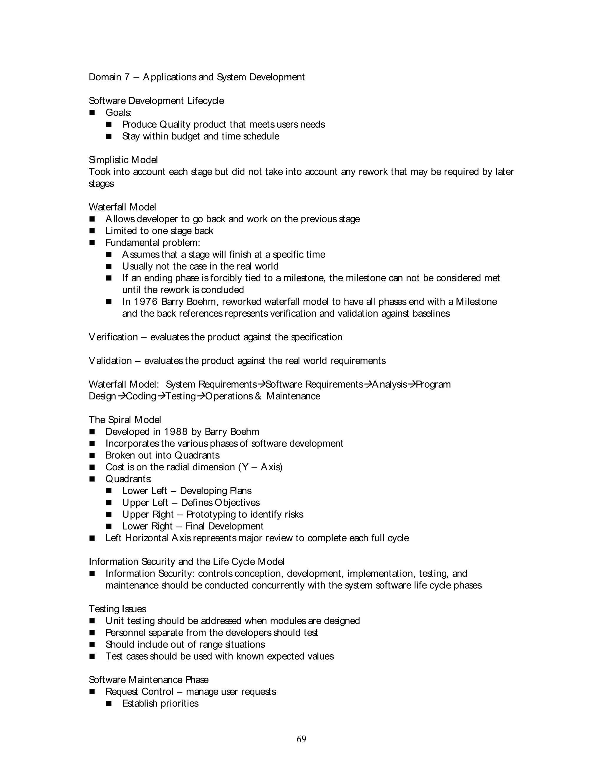 69
Domain 7 – Applications and System Development
Software Development Lifecycle
 Goals:
 Produce Quality product that meets users needs
 Stay within budget and time schedule
Simplistic Model
Took into account each stage but did not take into account any rework that may be required by later
stages
Waterfall Model
 Allows developer to go back and work on the previous stage
 Limited to one stage back
 Fundamental problem:
 Assumes that a stage will finish at a specific time
 Usually not the case in the real world
 If an ending phase is forcibly tied to a milestone, the milestone can not be considered met
until the rework is concluded
 In 1976 Barry Boehm, reworked waterfall model to have all phases end with a Milestone
and the back references represents verification and validation against baselines
Verification – evaluates the product against the specification
Validation – evaluates the product against the real world requirements
Waterfall Model: System RequirementsSoftware RequirementsAnalysisProgram
DesignCodingTestingOperations & Maintenance
The Spiral Model
 Developed in 1988 by Barry Boehm
 Incorporates the various phases of software development
 Broken out into Quadrants
 Cost is on the radial dimension (Y – Axis)
 Quadrants:
 Lower Left – Developing Plans
 Upper Left – Defines Objectives
 Upper Right – Prototyping to identify risks
 Lower Right – Final Development
 Left Horizontal Axis represents major review to complete each full cycle
Information Security and the Life Cycle Model
 Information Security: controls conception, development, implementation, testing, and
maintenance should be conducted concurrently with the system software life cycle phases
Testing Issues
 Unit testing should be addressed when modules are designed
 Personnel separate from the developers should test
 Should include out of range situations
 Test cases should be used with known expected values
Software Maintenance Phase
 Request Control – manage user requests
 Establish priorities
 