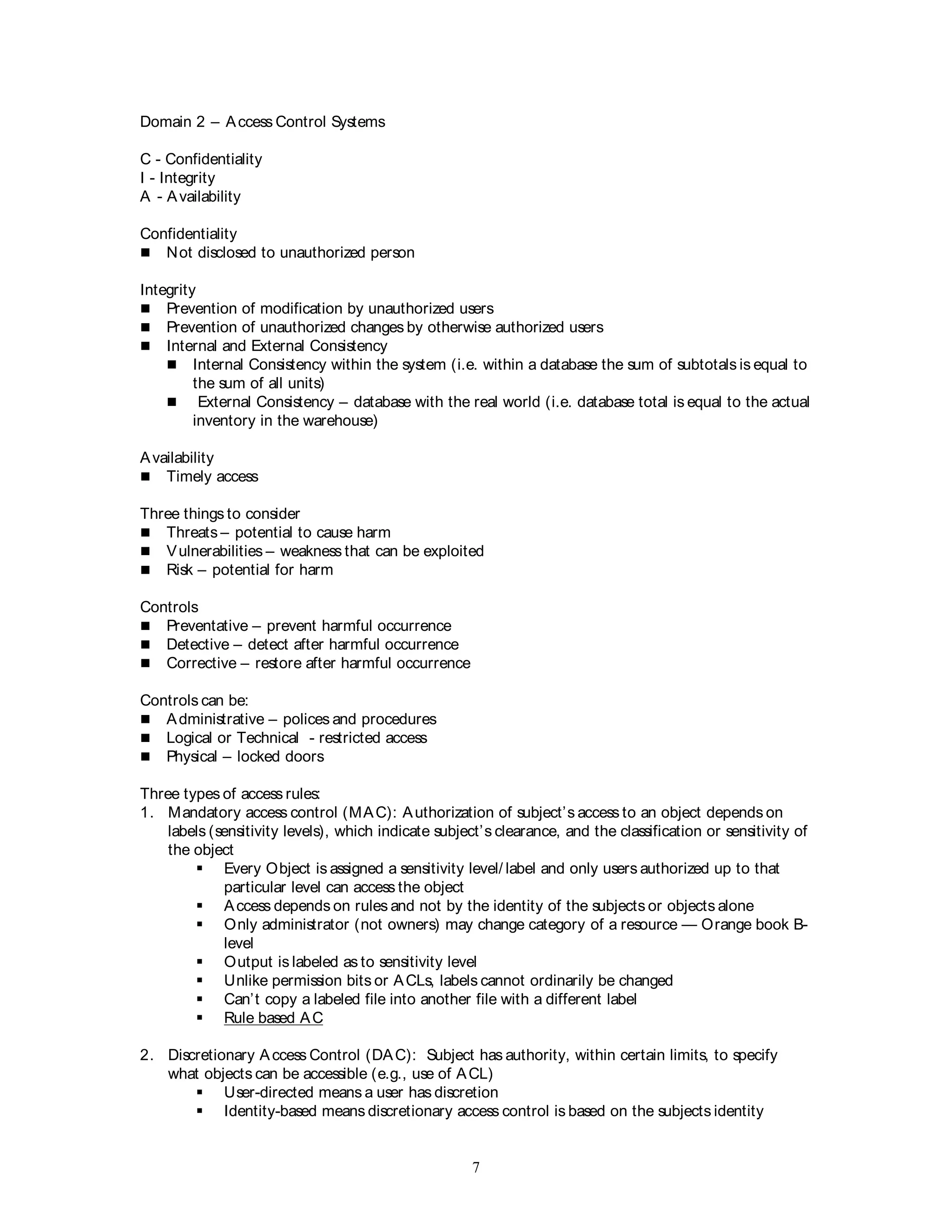 7
Domain 2 – Access Control Systems
C - Confidentiality
I - Integrity
A - Availability
Confidentiality
 Not disclosed to unauthorized person
Integrity
 Prevention of modification by unauthorized users
 Prevention of unauthorized changes by otherwise authorized users
 Internal and External Consistency
 Internal Consistency within the system (i.e. within a database the sum of subtotals is equal to
the sum of all units)
 External Consistency – database with the real world (i.e. database total is equal to the actual
inventory in the warehouse)
Availability
 Timely access
Three things to consider
 Threats – potential to cause harm
 Vulnerabilities – weakness that can be exploited
 Risk – potential for harm
Controls
 Preventative – prevent harmful occurrence
 Detective – detect after harmful occurrence
 Corrective – restore after harmful occurrence
Controls can be:
 Administrative – polices and procedures
 Logical or Technical - restricted access
 Physical – locked doors
Three types of access rules:
1. Mandatory access control (MAC): Authorization of subject’s access to an object depends on
labels (sensitivity levels), which indicate subject’s clearance, and the classification or sensitivity of
the object
 Every Object is assigned a sensitivity level/ label and only users authorized up to that
particular level can access the object
 Access depends on rules and not by the identity of the subjects or objects alone
 Only administrator (not owners) may change category of a resource — Orange book B-
level
 Output is labeled as to sensitivity level
 Unlike permission bits or ACLs, labels cannot ordinarily be changed
 Can’t copy a labeled file into another file with a different label
 Rule based AC
2. Discretionary Access Control (DAC): Subject has authority, within certain limits, to specify
what objects can be accessible (e.g., use of ACL)
 User-directed means a user has discretion
 Identity-based means discretionary access control is based on the subjects identity
 