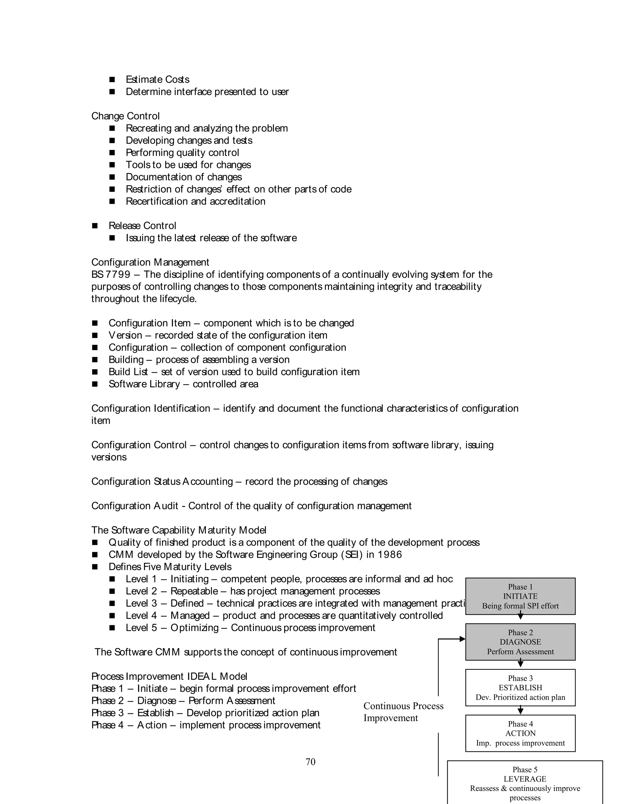 70
 Estimate Costs
 Determine interface presented to user
Change Control
 Recreating and analyzing the problem
 Developing changes and tests
 Performing quality control
 Tools to be used for changes
 Documentation of changes
 Restriction of changes’ effect on other parts of code
 Recertification and accreditation
 Release Control
 Issuing the latest release of the software
Configuration Management
BS 7799 – The discipline of identifying components of a continually evolving system for the
purposes of controlling changes to those components maintaining integrity and traceability
throughout the lifecycle.
 Configuration Item – component which is to be changed
 Version – recorded state of the configuration item
 Configuration – collection of component configuration
 Building – process of assembling a version
 Build List – set of version used to build configuration item
 Software Library – controlled area
Configuration Identification – identify and document the functional characteristics of configuration
item
Configuration Control – control changes to configuration items from software library, issuing
versions
Configuration Status Accounting – record the processing of changes
Configuration Audit - Control of the quality of configuration management
The Software Capability Maturity Model
 Quality of finished product is a component of the quality of the development process
 CMM developed by the Software Engineering Group (SEI) in 1986
 Defines Five Maturity Levels
 Level 1 – Initiating – competent people, processes are informal and ad hoc
 Level 2 – Repeatable – has project management processes
 Level 3 – Defined – technical practices are integrated with management practices
 Level 4 – Managed – product and processes are quantitatively controlled
 Level 5 – Optimizing – Continuous process improvement
The Software CMM supports the concept of continuousimprovement
Process Improvement IDEAL Model
Phase 1 – Initiate – begin formal process improvement effort
Phase 2 – Diagnose – Perform Assessment
Phase 3 – Establish – Develop prioritized action plan
Phase 4 – Action – implement process improvement
Phase 1
INITIATE
Being formal SPI effort
Phase 2
DIAGNOSE
Perform Assessment
Phase 3
ESTABLISH
Dev. Prioritized action plan
Phase 4
ACTION
Imp. process improvement
Phase 5
LEVERAGE
Reassess & continuously improve
processes
Continuous Process
Improvement
 