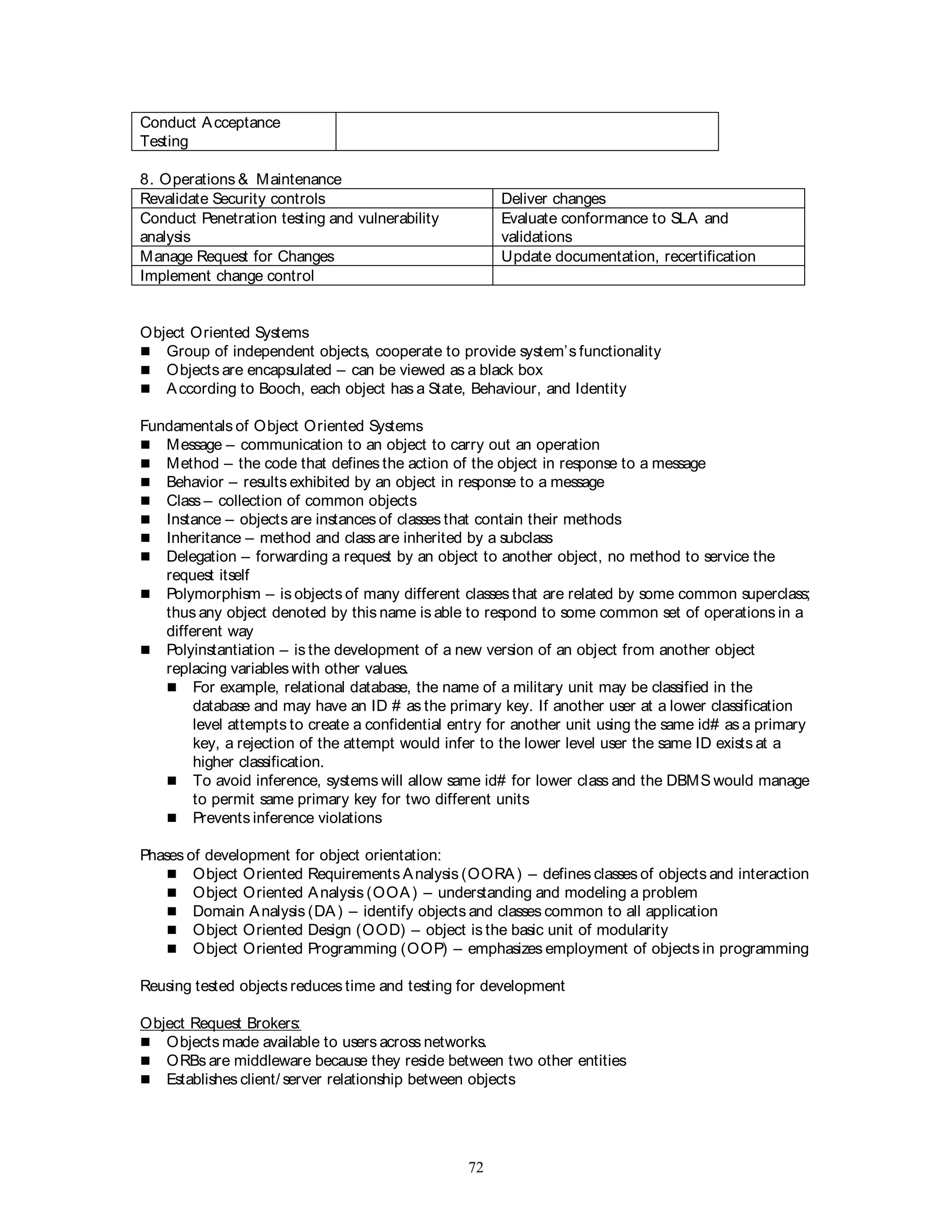 72
Conduct Acceptance
Testing
8. Operations & Maintenance
Revalidate Security controls Deliver changes
Conduct Penetration testing and vulnerability
analysis
Evaluate conformance to SLA and
validations
Manage Request for Changes Update documentation, recertification
Implement change control
Object Oriented Systems
 Group of independent objects, cooperate to provide system’s functionality
 Objects are encapsulated – can be viewed as a black box
 According to Booch, each object has a State, Behaviour, and Identity
Fundamentals of Object Oriented Systems
 Message – communication to an object to carry out an operation
 Method – the code that defines the action of the object in response to a message
 Behavior – results exhibited by an object in response to a message
 Class – collection of common objects
 Instance – objects are instances of classes that contain their methods
 Inheritance – method and class are inherited by a subclass
 Delegation – forwarding a request by an object to another object, no method to service the
request itself
 Polymorphism – is objects of many different classes that are related by some common superclass;
thus any object denoted by this name is able to respond to some common set of operations in a
different way
 Polyinstantiation – is the development of a new version of an object from another object
replacing variables with other values.
 For example, relational database, the name of a military unit may be classified in the
database and may have an ID # as the primary key. If another user at a lower classification
level attempts to create a confidential entry for another unit using the same id# as a primary
key, a rejection of the attempt would infer to the lower level user the same ID exists at a
higher classification.
 To avoid inference, systems will allow same id# for lower class and the DBMS would manage
to permit same primary key for two different units
 Prevents inference violations
Phases of development for object orientation:
 Object Oriented Requirements Analysis (OORA) – defines classes of objects and interaction
 Object Oriented Analysis (OOA) – understanding and modeling a problem
 Domain Analysis (DA) – identify objects and classes common to all application
 Object Oriented Design (OOD) – object is the basic unit of modularity
 Object Oriented Programming (OOP) – emphasizes employment of objects in programming
Reusing tested objects reduces time and testing for development
Object Request Brokers:
 Objects made available to users across networks.
 ORBs are middleware because they reside between two other entities
 Establishes client/ server relationship between objects
 