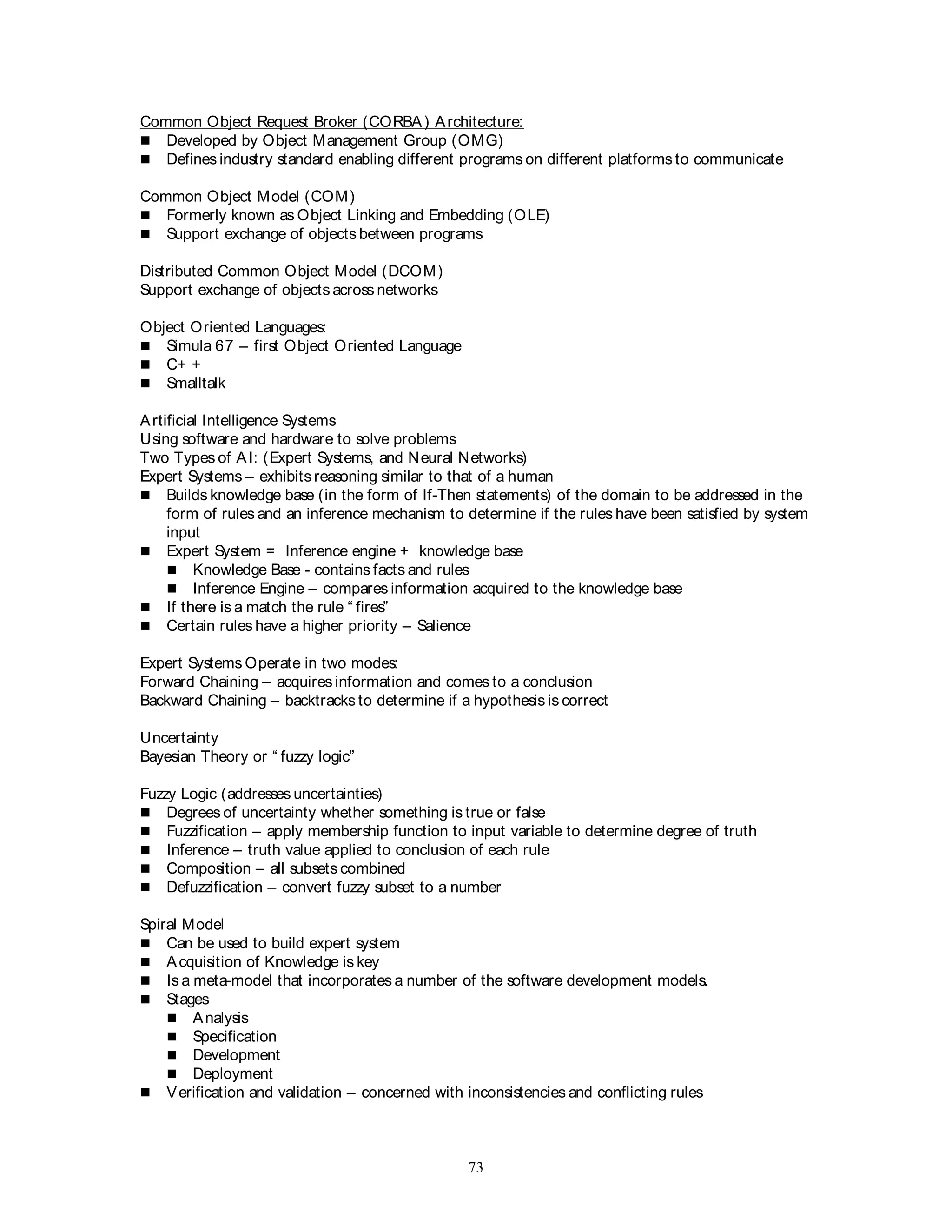 73
Common Object Request Broker (CORBA) Architecture:
 Developed by Object Management Group (OMG)
 Defines industry standard enabling different programs on different platforms to communicate
Common Object Model (COM)
 Formerly known as Object Linking and Embedding (OLE)
 Support exchange of objects between programs
Distributed Common Object Model (DCOM)
Support exchange of objects across networks
Object Oriented Languages:
 Simula 67 – first Object Oriented Language
 C+ +
 Smalltalk
Artificial Intelligence Systems
Using software and hardware to solve problems
Two Types of AI: (Expert Systems, and Neural Networks)
Expert Systems – exhibits reasoning similar to that of a human
 Builds knowledge base (in the form of If-Then statements) of the domain to be addressed in the
form of rules and an inference mechanism to determine if the rules have been satisfied by system
input
 Expert System = Inference engine + knowledge base
 Knowledge Base - contains facts and rules
 Inference Engine – compares information acquired to the knowledge base
 If there is a match the rule “ fires”
 Certain rules have a higher priority – Salience
Expert Systems Operate in two modes:
Forward Chaining – acquires information and comes to a conclusion
Backward Chaining – backtracks to determine if a hypothesis is correct
Uncertainty
Bayesian Theory or “ fuzzy logic”
Fuzzy Logic (addresses uncertainties)
 Degrees of uncertainty whether something is true or false
 Fuzzification – apply membership function to input variable to determine degree of truth
 Inference – truth value applied to conclusion of each rule
 Composition – all subsets combined
 Defuzzification – convert fuzzy subset to a number
Spiral Model
 Can be used to build expert system
 Acquisition of Knowledge is key
 Is a meta-model that incorporates a number of the software development models.
 Stages
 Analysis
 Specification
 Development
 Deployment
 Verification and validation – concerned with inconsistencies and conflicting rules
 