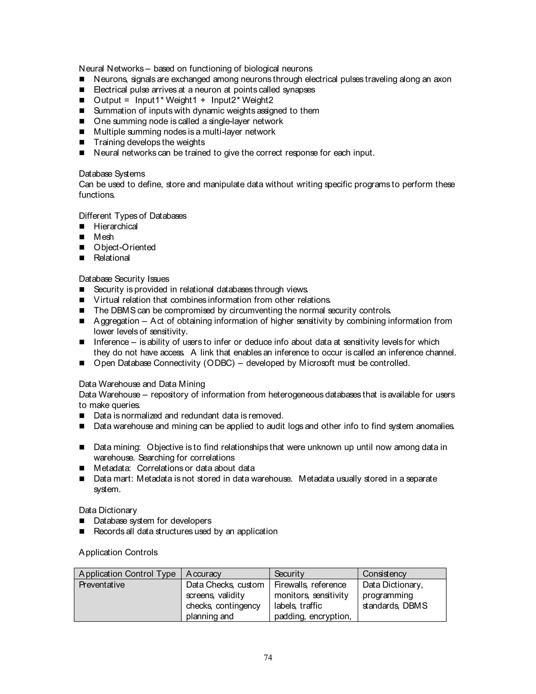 74
Neural Networks – based on functioning of biological neurons
 Neurons, signals are exchanged among neurons through electrical pulses traveling along an axon
 Electrical pulse arrives at a neuron at points called synapses
 Output = Input1* Weight1 + Input2* Weight2
 Summation of inputs with dynamic weights assigned to them
 One summing node is called a single-layer network
 Multiple summing nodes is a multi-layer network
 Training develops the weights
 Neural networks can be trained to give the correct response for each input.
Database Systems
Can be used to define, store and manipulate data without writing specific programs to perform these
functions.
Different Types of Databases
 Hierarchical
 Mesh
 Object-Oriented
 Relational
Database Security Issues
 Security is provided in relational databases through views.
 Virtual relation that combines information from other relations.
 The DBMS can be compromised by circumventing the normal security controls.
 Aggregation – Act of obtaining information of higher sensitivity by combining information from
lower levels of sensitivity.
 Inference – is ability of users to infer or deduce info about data at sensitivity levels for which
they do not have access. A link that enables an inference to occur is called an inference channel.
 Open Database Connectivity (ODBC) – developed by Microsoft must be controlled.
Data Warehouse and Data Mining
Data Warehouse – repository of information from heterogeneous databases that is available for users
to make queries.
 Data is normalized and redundant data is removed.
 Data warehouse and mining can be applied to audit logs and other info to find system anomalies.
 Data mining: Objective is to find relationships that were unknown up until now among data in
warehouse. Searching for correlations
 Metadata: Correlations or data about data
 Data mart: Metadata is not stored in data warehouse. Metadata usually stored in a separate
system.
Data Dictionary
 Database system for developers
 Records all data structures used by an application
Application Controls
Application Control Type Accuracy Security Consistency
Preventative Data Checks, custom
screens, validity
checks, contingency
planning and
Firewalls, reference
monitors, sensitivity
labels, traffic
padding, encryption,
Data Dictionary,
programming
standards, DBMS
 