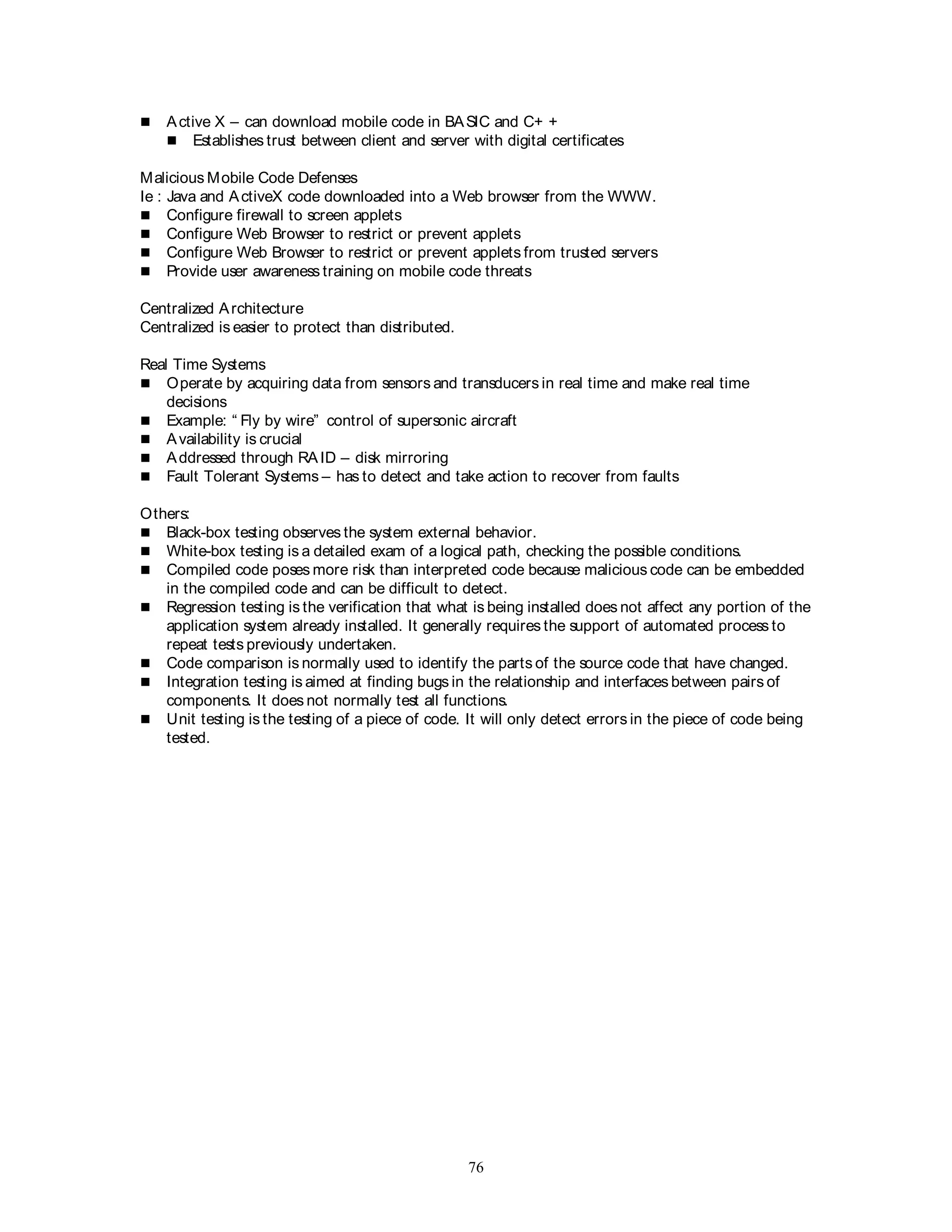 76
 Active X – can download mobile code in BASIC and C+ +
 Establishes trust between client and server with digital certificates
Malicious Mobile Code Defenses
Ie : Java and ActiveX code downloaded into a Web browser from the WWW.
 Configure firewall to screen applets
 Configure Web Browser to restrict or prevent applets
 Configure Web Browser to restrict or prevent applets from trusted servers
 Provide user awareness training on mobile code threats
Centralized Architecture
Centralized is easier to protect than distributed.
Real Time Systems
 Operate by acquiring data from sensors and transducers in real time and make real time
decisions
 Example: “ Fly by wire” control of supersonic aircraft
 Availability is crucial
 Addressed through RAID – disk mirroring
 Fault Tolerant Systems – has to detect and take action to recover from faults
Others:
 Black-box testing observes the system external behavior.
 White-box testing is a detailed exam of a logical path, checking the possible conditions.
 Compiled code poses more risk than interpreted code because malicious code can be embedded
in the compiled code and can be difficult to detect.
 Regression testing is the verification that what is being installed does not affect any portion of the
application system already installed. It generally requires the support of automated process to
repeat tests previously undertaken.
 Code comparison is normally used to identify the parts of the source code that have changed.
 Integration testing is aimed at finding bugs in the relationship and interfaces between pairs of
components. It does not normally test all functions.
 Unit testing is the testing of a piece of code. It will only detect errors in the piece of code being
tested.
 