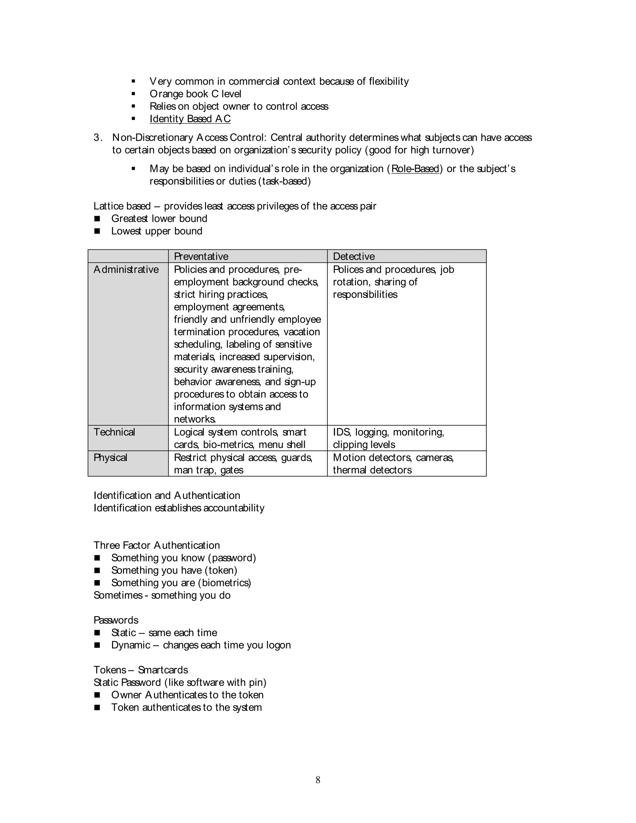 8
 Very common in commercial context because of flexibility
 Orange book C level
 Relies on object owner to control access
 Identity Based AC
3. Non-Discretionary Access Control: Central authority determines what subjects can have access
to certain objects based on organization’s security policy (good for high turnover)
 May be based on individual’s role in the organization (Role-Based) or the subject’s
responsibilities or duties (task-based)
Lattice based – provides least access privileges of the access pair
 Greatest lower bound
 Lowest upper bound
Preventative Detective
Administrative Policies and procedures, pre-
employment background checks,
strict hiring practices,
employment agreements,
friendly and unfriendly employee
termination procedures, vacation
scheduling, labeling of sensitive
materials, increased supervision,
security awareness training,
behavior awareness, and sign-up
procedures to obtain access to
information systems and
networks.
Polices and procedures, job
rotation, sharing of
responsibilities
Technical Logical system controls, smart
cards, bio-metrics, menu shell
IDS, logging, monitoring,
clipping levels
Physical Restrict physical access, guards,
man trap, gates
Motion detectors, cameras,
thermal detectors
Identification and Authentication
Identification establishes accountability
Three Factor Authentication
 Something you know (password)
 Something you have (token)
 Something you are (biometrics)
Sometimes - something you do
Passwords
 Static – same each time
 Dynamic – changes each time you logon
Tokens – Smartcards
Static Password (like software with pin)
 Owner Authenticates to the token
 Token authenticates to the system
 