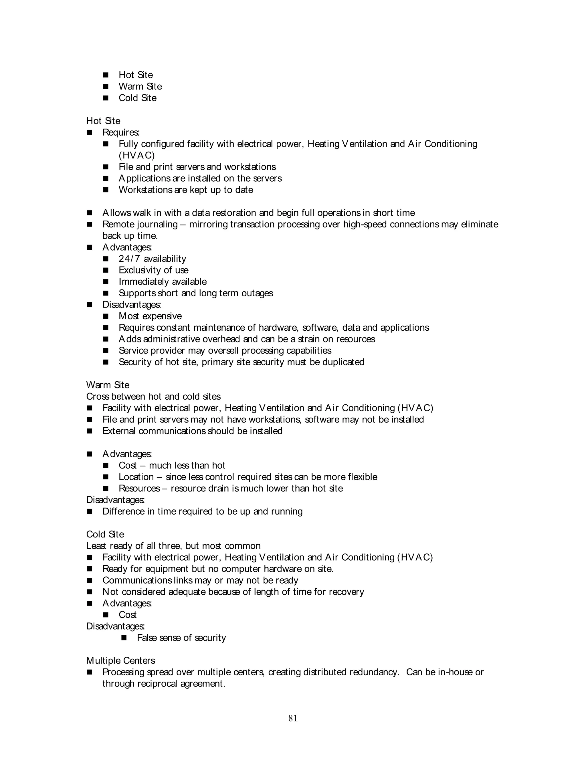 81
 Hot Site
 Warm Site
 Cold Site
Hot Site
 Requires:
 Fully configured facility with electrical power, Heating Ventilation and Air Conditioning
(HVAC)
 File and print servers and workstations
 Applications are installed on the servers
 Workstations are kept up to date
 Allows walk in with a data restoration and begin full operations in short time
 Remote journaling – mirroring transaction processing over high-speed connections may eliminate
back up time.
 Advantages:
 24/ 7 availability
 Exclusivity of use
 Immediately available
 Supports short and long term outages
 Disadvantages:
 Most expensive
 Requires constant maintenance of hardware, software, data and applications
 Adds administrative overhead and can be a strain on resources
 Service provider may oversell processing capabilities
 Security of hot site, primary site security must be duplicated
Warm Site
Cross between hot and cold sites
 Facility with electrical power, Heating Ventilation and Air Conditioning (HVAC)
 File and print servers may not have workstations, software may not be installed
 External communications should be installed
 Advantages:
 Cost – much less than hot
 Location – since less control required sites can be more flexible
 Resources – resource drain is much lower than hot site
Disadvantages:
 Difference in time required to be up and running
Cold Site
Least ready of all three, but most common
 Facility with electrical power, Heating Ventilation and Air Conditioning (HVAC)
 Ready for equipment but no computer hardware on site.
 Communications links may or may not be ready
 Not considered adequate because of length of time for recovery
 Advantages:
 Cost
Disadvantages:
 False sense of security
Multiple Centers
 Processing spread over multiple centers, creating distributed redundancy. Can be in-house or
through reciprocal agreement.
 
