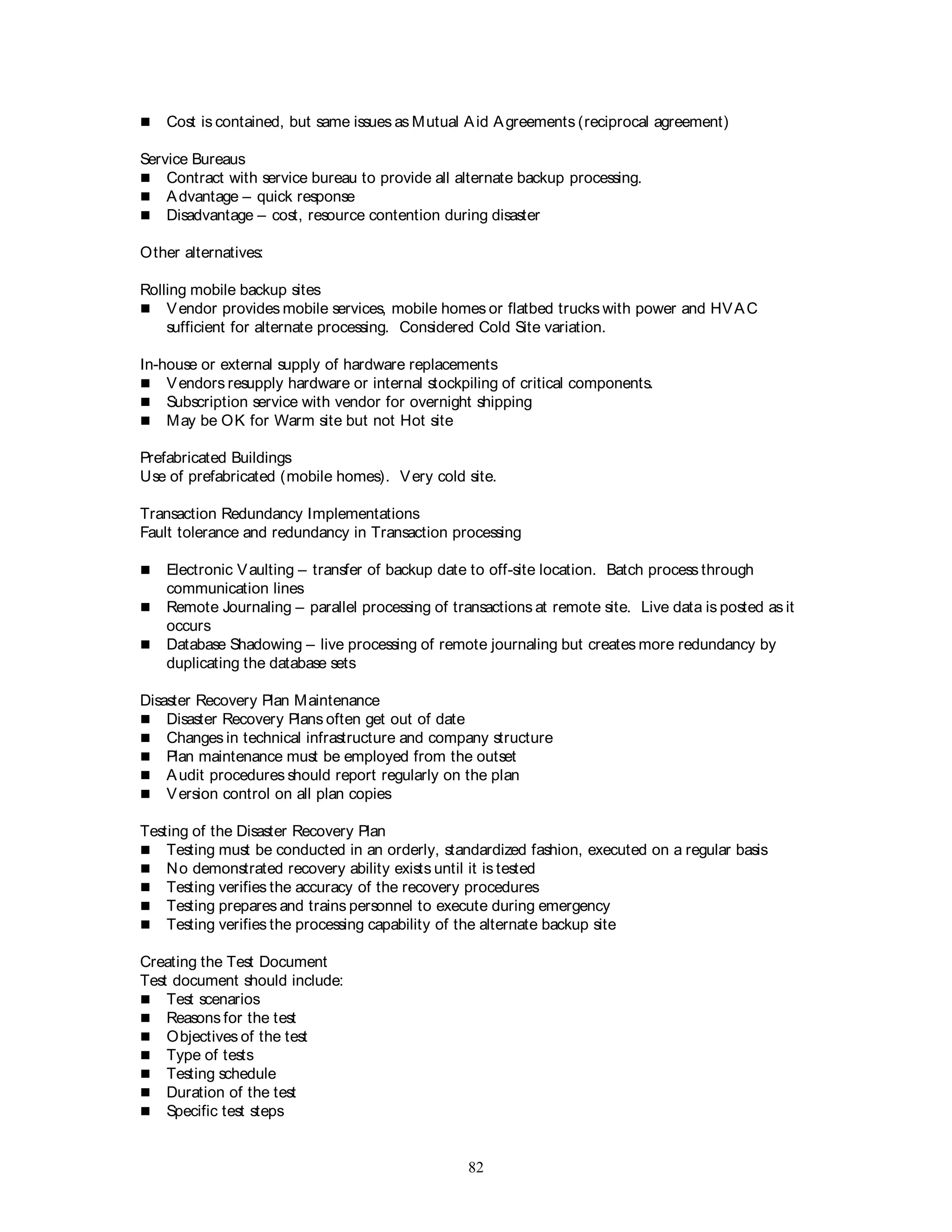 82
 Cost is contained, but same issues as Mutual Aid Agreements (reciprocal agreement)
Service Bureaus
 Contract with service bureau to provide all alternate backup processing.
 Advantage – quick response
 Disadvantage – cost, resource contention during disaster
Other alternatives:
Rolling mobile backup sites
 Vendor provides mobile services, mobile homes or flatbed trucks with power and HVAC
sufficient for alternate processing. Considered Cold Site variation.
In-house or external supply of hardware replacements
 Vendors resupply hardware or internal stockpiling of critical components.
 Subscription service with vendor for overnight shipping
 May be OK for Warm site but not Hot site
Prefabricated Buildings
Use of prefabricated (mobile homes). Very cold site.
Transaction Redundancy Implementations
Fault tolerance and redundancy in Transaction processing
 Electronic Vaulting – transfer of backup date to off-site location. Batch process through
communication lines
 Remote Journaling – parallel processing of transactions at remote site. Live data is posted as it
occurs
 Database Shadowing – live processing of remote journaling but creates more redundancy by
duplicating the database sets
Disaster Recovery Plan Maintenance
 Disaster Recovery Plans often get out of date
 Changes in technical infrastructure and company structure
 Plan maintenance must be employed from the outset
 Audit procedures should report regularly on the plan
 Version control on all plan copies
Testing of the Disaster Recovery Plan
 Testing must be conducted in an orderly, standardized fashion, executed on a regular basis
 No demonstrated recovery ability exists until it is tested
 Testing verifies the accuracy of the recovery procedures
 Testing prepares and trains personnel to execute during emergency
 Testing verifies the processing capability of the alternate backup site
Creating the Test Document
Test document should include:
 Test scenarios
 Reasons for the test
 Objectives of the test
 Type of tests
 Testing schedule
 Duration of the test
 Specific test steps
 