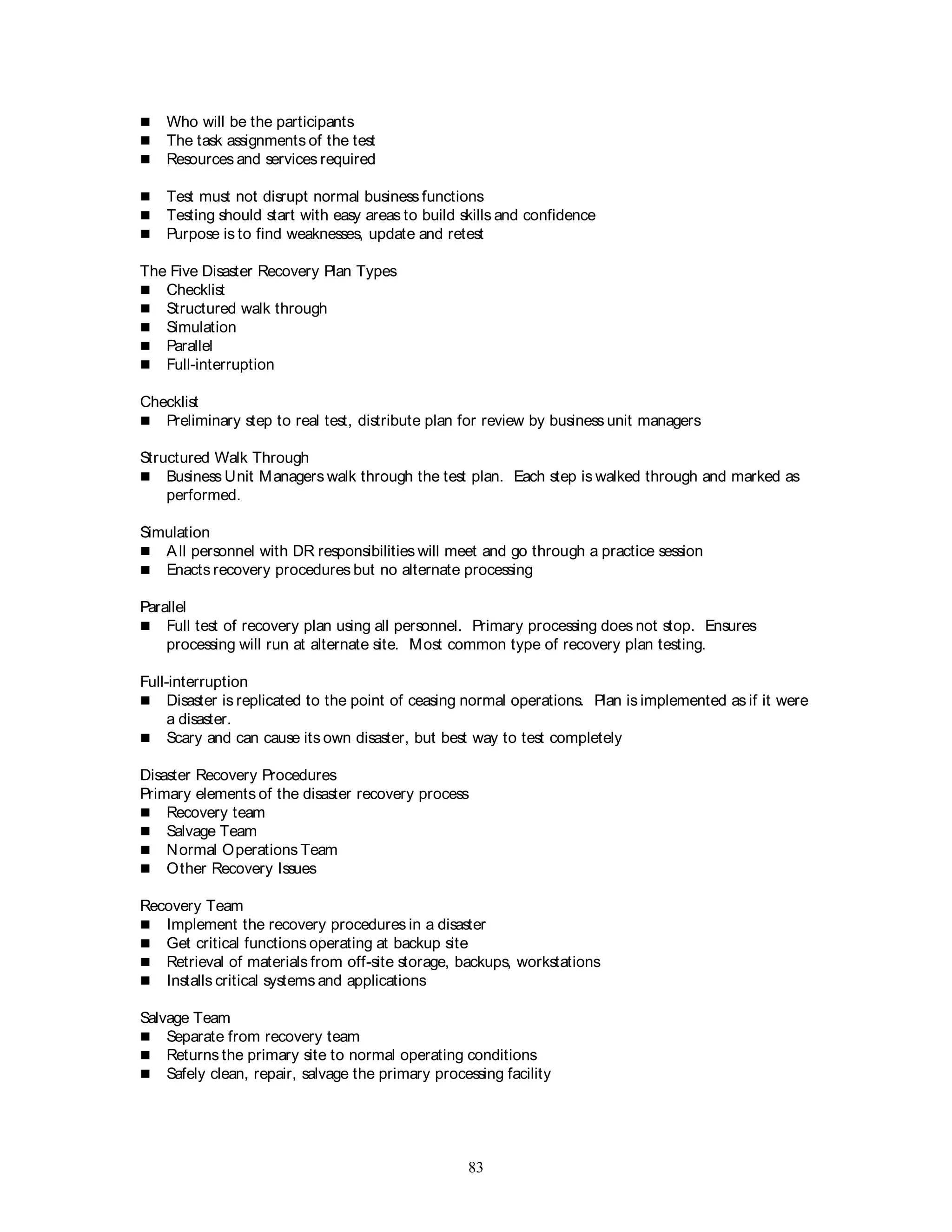 83
 Who will be the participants
 The task assignments of the test
 Resources and services required
 Test must not disrupt normal business functions
 Testing should start with easy areas to build skills and confidence
 Purpose is to find weaknesses, update and retest
The Five Disaster Recovery Plan Types
 Checklist
 Structured walk through
 Simulation
 Parallel
 Full-interruption
Checklist
 Preliminary step to real test, distribute plan for review by business unit managers
Structured Walk Through
 Business Unit Managers walk through the test plan. Each step is walked through and marked as
performed.
Simulation
 All personnel with DR responsibilities will meet and go through a practice session
 Enacts recovery procedures but no alternate processing
Parallel
 Full test of recovery plan using all personnel. Primary processing does not stop. Ensures
processing will run at alternate site. Most common type of recovery plan testing.
Full-interruption
 Disaster is replicated to the point of ceasing normal operations. Plan is implemented as if it were
a disaster.
 Scary and can cause its own disaster, but best way to test completely
Disaster Recovery Procedures
Primary elements of the disaster recovery process
 Recovery team
 Salvage Team
 Normal Operations Team
 Other Recovery Issues
Recovery Team
 Implement the recovery procedures in a disaster
 Get critical functions operating at backup site
 Retrieval of materials from off-site storage, backups, workstations
 Installs critical systems and applications
Salvage Team
 Separate from recovery team
 Returns the primary site to normal operating conditions
 Safely clean, repair, salvage the primary processing facility
 