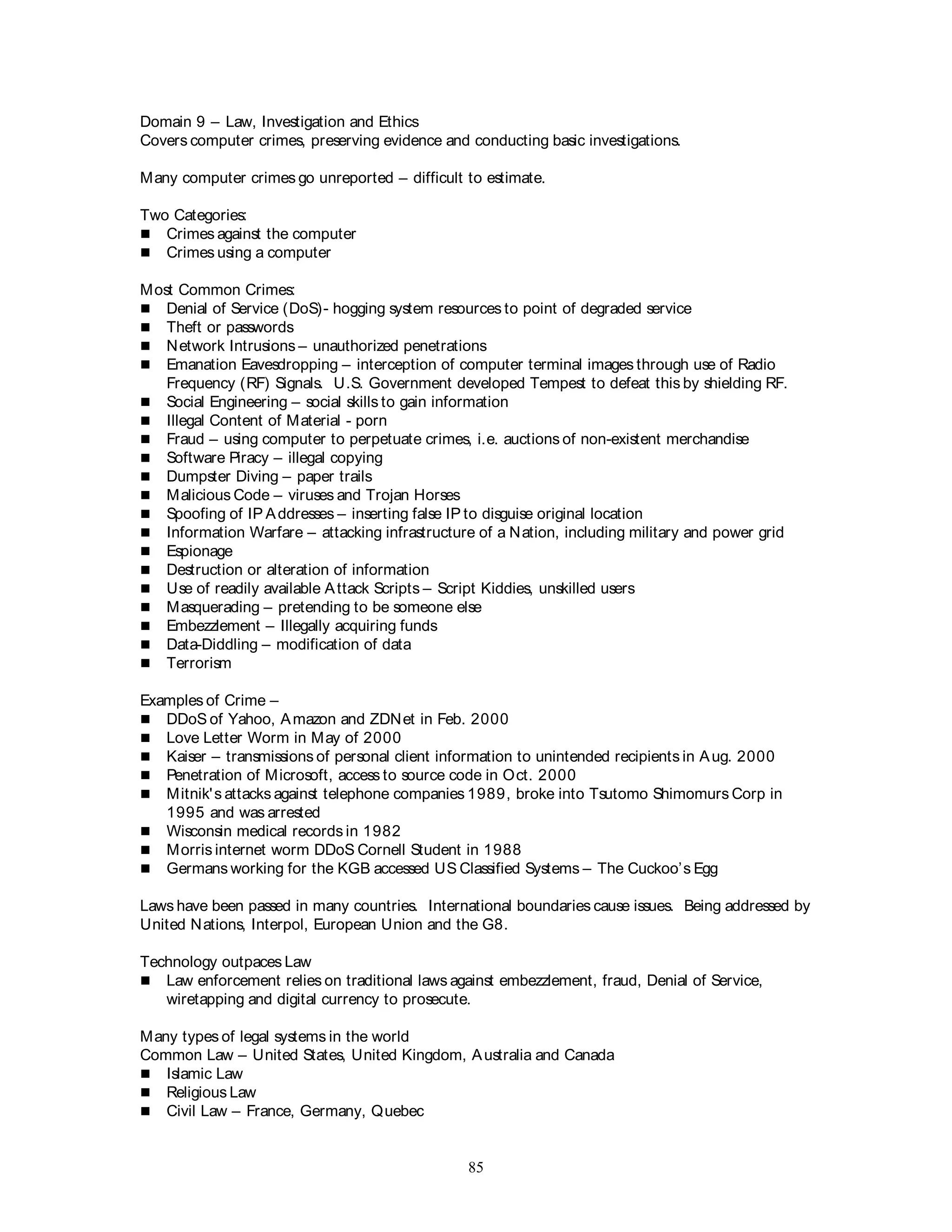 85
Domain 9 – Law, Investigation and Ethics
Covers computer crimes, preserving evidence and conducting basic investigations.
Many computer crimes go unreported – difficult to estimate.
Two Categories:
 Crimes against the computer
 Crimes using a computer
Most Common Crimes:
 Denial of Service (DoS)- hogging system resources to point of degraded service
 Theft or passwords
 Network Intrusions – unauthorized penetrations
 Emanation Eavesdropping – interception of computer terminal images through use of Radio
Frequency (RF) Signals. U.S. Government developed Tempest to defeat this by shielding RF.
 Social Engineering – social skills to gain information
 Illegal Content of Material - porn
 Fraud – using computer to perpetuate crimes, i.e. auctions of non-existent merchandise
 Software Piracy – illegal copying
 Dumpster Diving – paper trails
 Malicious Code – viruses and Trojan Horses
 Spoofing of IP Addresses – inserting false IP to disguise original location
 Information Warfare – attacking infrastructure of a Nation, including military and power grid
 Espionage
 Destruction or alteration of information
 Use of readily available Attack Scripts – Script Kiddies, unskilled users
 Masquerading – pretending to be someone else
 Embezzlement – Illegally acquiring funds
 Data-Diddling – modification of data
 Terrorism
Examples of Crime –
 DDoS of Yahoo, Amazon and ZDNet in Feb. 2000
 Love Letter Worm in May of 2000
 Kaiser – transmissions of personal client information to unintended recipients in Aug. 2000
 Penetration of Microsoft, access to source code in Oct. 2000
 Mitnik's attacks against telephone companies 1989, broke into Tsutomo Shimomurs Corp in
1995 and was arrested
 Wisconsin medical records in 1982
 Morris internet worm DDoS Cornell Student in 1988
 Germans working for the KGB accessed US Classified Systems – The Cuckoo’s Egg
Laws have been passed in many countries. International boundaries cause issues. Being addressed by
United Nations, Interpol, European Union and the G8.
Technology outpaces Law
 Law enforcement relies on traditional laws against embezzlement, fraud, Denial of Service,
wiretapping and digital currency to prosecute.
Many types of legal systems in the world
Common Law – United States, United Kingdom, Australia and Canada
 Islamic Law
 Religious Law
 Civil Law – France, Germany, Quebec
 