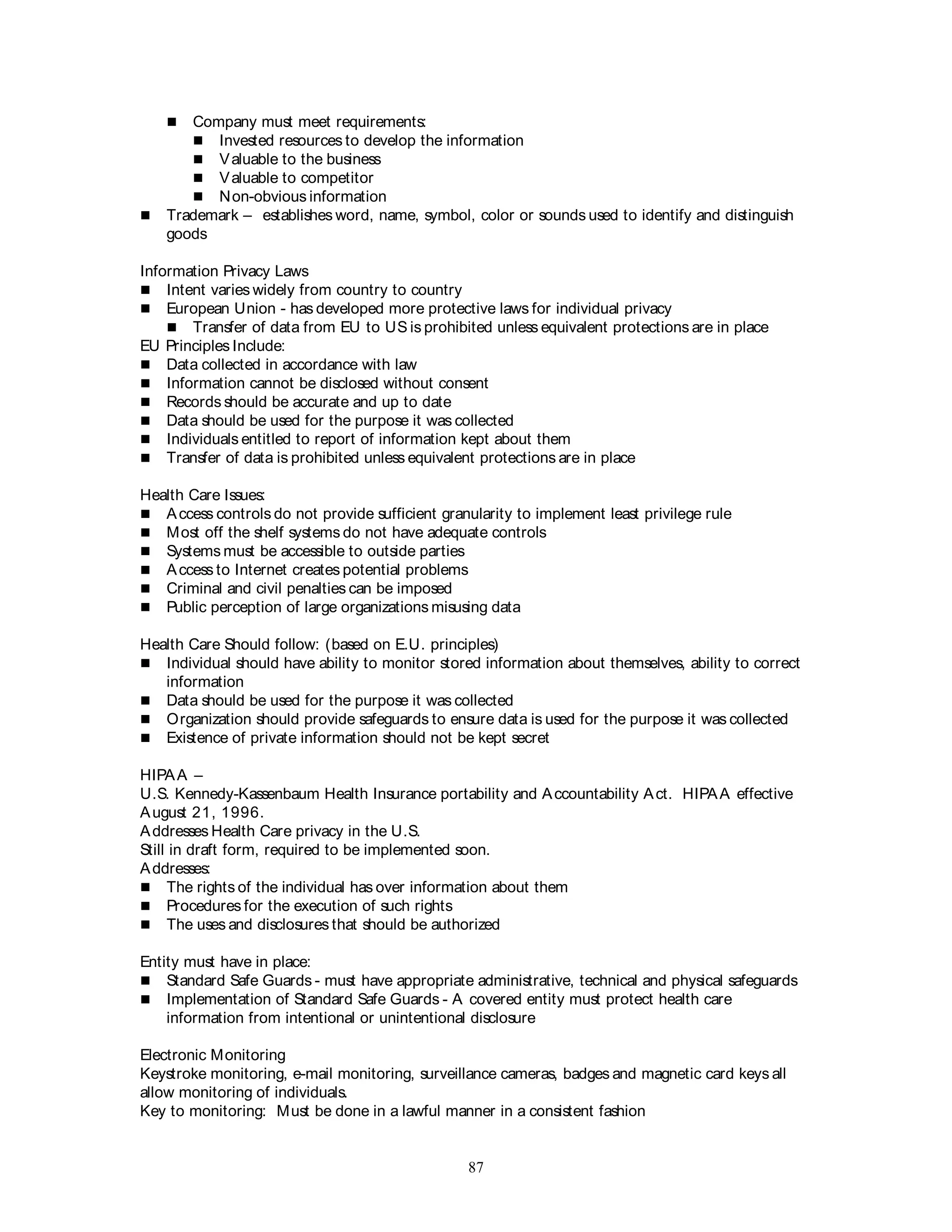 87
 Company must meet requirements:
 Invested resources to develop the information
 Valuable to the business
 Valuable to competitor
 Non-obvious information
 Trademark – establishes word, name, symbol, color or sounds used to identify and distinguish
goods
Information Privacy Laws
 Intent varies widely from country to country
 European Union - has developed more protective laws for individual privacy
 Transfer of data from EU to US is prohibited unless equivalent protections are in place
EU Principles Include:
 Data collected in accordance with law
 Information cannot be disclosed without consent
 Records should be accurate and up to date
 Data should be used for the purpose it was collected
 Individuals entitled to report of information kept about them
 Transfer of data is prohibited unless equivalent protections are in place
Health Care Issues:
 Access controls do not provide sufficient granularity to implement least privilege rule
 Most off the shelf systems do not have adequate controls
 Systems must be accessible to outside parties
 Access to Internet creates potential problems
 Criminal and civil penalties can be imposed
 Public perception of large organizations misusing data
Health Care Should follow: (based on E.U. principles)
 Individual should have ability to monitor stored information about themselves, ability to correct
information
 Data should be used for the purpose it was collected
 Organization should provide safeguards to ensure data is used for the purpose it was collected
 Existence of private information should not be kept secret
HIPAA –
U.S. Kennedy-Kassenbaum Health Insurance portability and Accountability Act. HIPAA effective
August 21, 1996.
Addresses Health Care privacy in the U.S.
Still in draft form, required to be implemented soon.
Addresses:
 The rights of the individual has over information about them
 Procedures for the execution of such rights
 The uses and disclosures that should be authorized
Entity must have in place:
 Standard Safe Guards - must have appropriate administrative, technical and physical safeguards
 Implementation of Standard Safe Guards - A covered entity must protect health care
information from intentional or unintentional disclosure
Electronic Monitoring
Keystroke monitoring, e-mail monitoring, surveillance cameras, badges and magnetic card keys all
allow monitoring of individuals.
Key to monitoring: Must be done in a lawful manner in a consistent fashion
 
