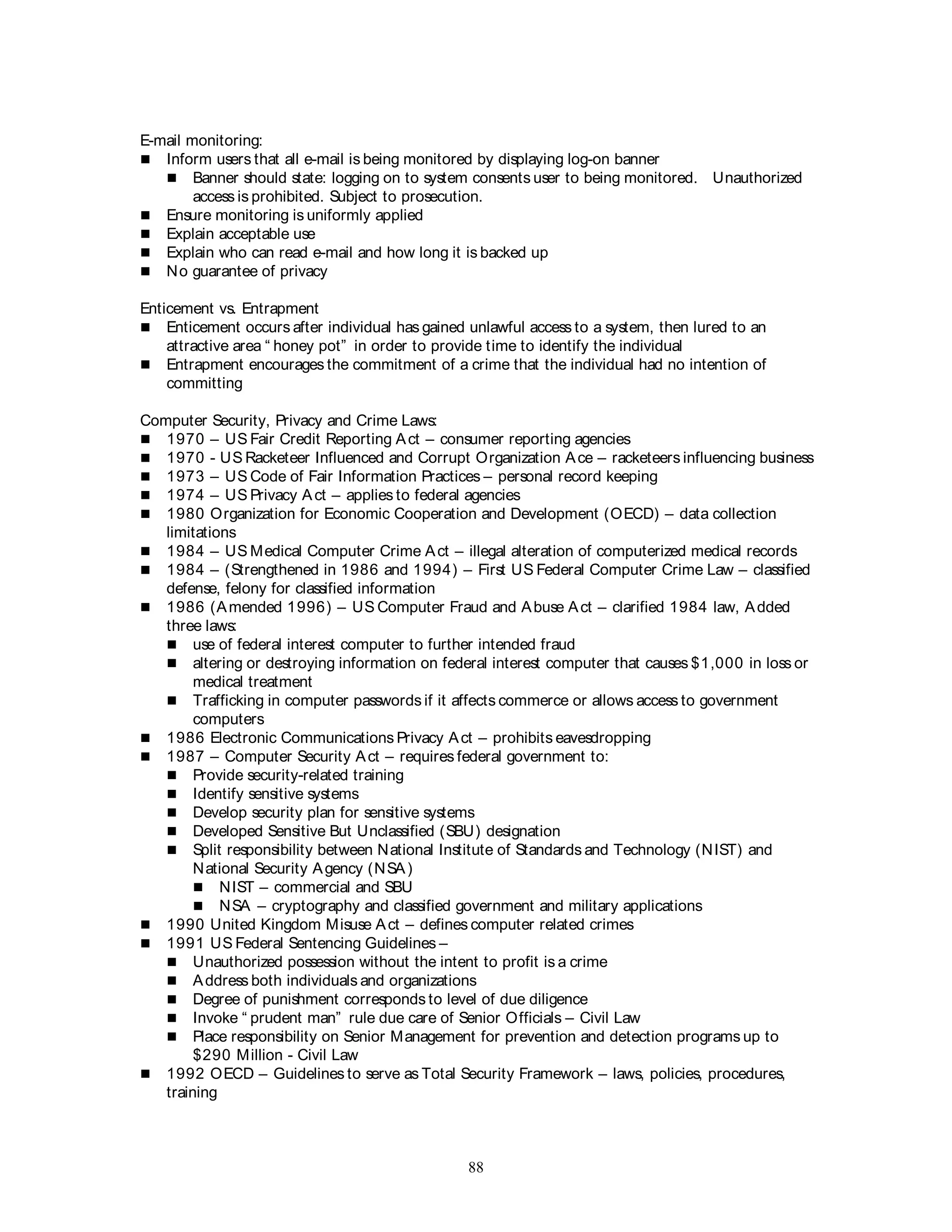 88
E-mail monitoring:
 Inform users that all e-mail is being monitored by displaying log-on banner
 Banner should state: logging on to system consents user to being monitored. Unauthorized
access is prohibited. Subject to prosecution.
 Ensure monitoring is uniformly applied
 Explain acceptable use
 Explain who can read e-mail and how long it is backed up
 No guarantee of privacy
Enticement vs. Entrapment
 Enticement occurs after individual has gained unlawful access to a system, then lured to an
attractive area “ honey pot” in order to provide time to identify the individual
 Entrapment encourages the commitment of a crime that the individual had no intention of
committing
Computer Security, Privacy and Crime Laws:
 1970 – US Fair Credit Reporting Act – consumer reporting agencies
 1970 - US Racketeer Influenced and Corrupt Organization Ace – racketeers influencing business
 1973 – US Code of Fair Information Practices – personal record keeping
 1974 – US Privacy Act – applies to federal agencies
 1980 Organization for Economic Cooperation and Development (OECD) – data collection
limitations
 1984 – US Medical Computer Crime Act – illegal alteration of computerized medical records
 1984 – (Strengthened in 1986 and 1994) – First US Federal Computer Crime Law – classified
defense, felony for classified information
 1986 (Amended 1996) – US Computer Fraud and Abuse Act – clarified 1984 law, Added
three laws:
 use of federal interest computer to further intended fraud
 altering or destroying information on federal interest computer that causes $1,000 in loss or
medical treatment
 Trafficking in computer passwords if it affects commerce or allows access to government
computers
 1986 Electronic Communications Privacy Act – prohibits eavesdropping
 1987 – Computer Security Act – requires federal government to:
 Provide security-related training
 Identify sensitive systems
 Develop security plan for sensitive systems
 Developed Sensitive But Unclassified (SBU) designation
 Split responsibility between National Institute of Standards and Technology (NIST) and
National Security Agency (NSA)
 NIST – commercial and SBU
 NSA – cryptography and classified government and military applications
 1990 United Kingdom Misuse Act – defines computer related crimes
 1991 US Federal Sentencing Guidelines –
 Unauthorized possession without the intent to profit is a crime
 Address both individuals and organizations
 Degree of punishment corresponds to level of due diligence
 Invoke “ prudent man” rule due care of Senior Officials – Civil Law
 Place responsibility on Senior Management for prevention and detection programs up to
$290 Million - Civil Law
 1992 OECD – Guidelines to serve as Total Security Framework – laws, policies, procedures,
training
 