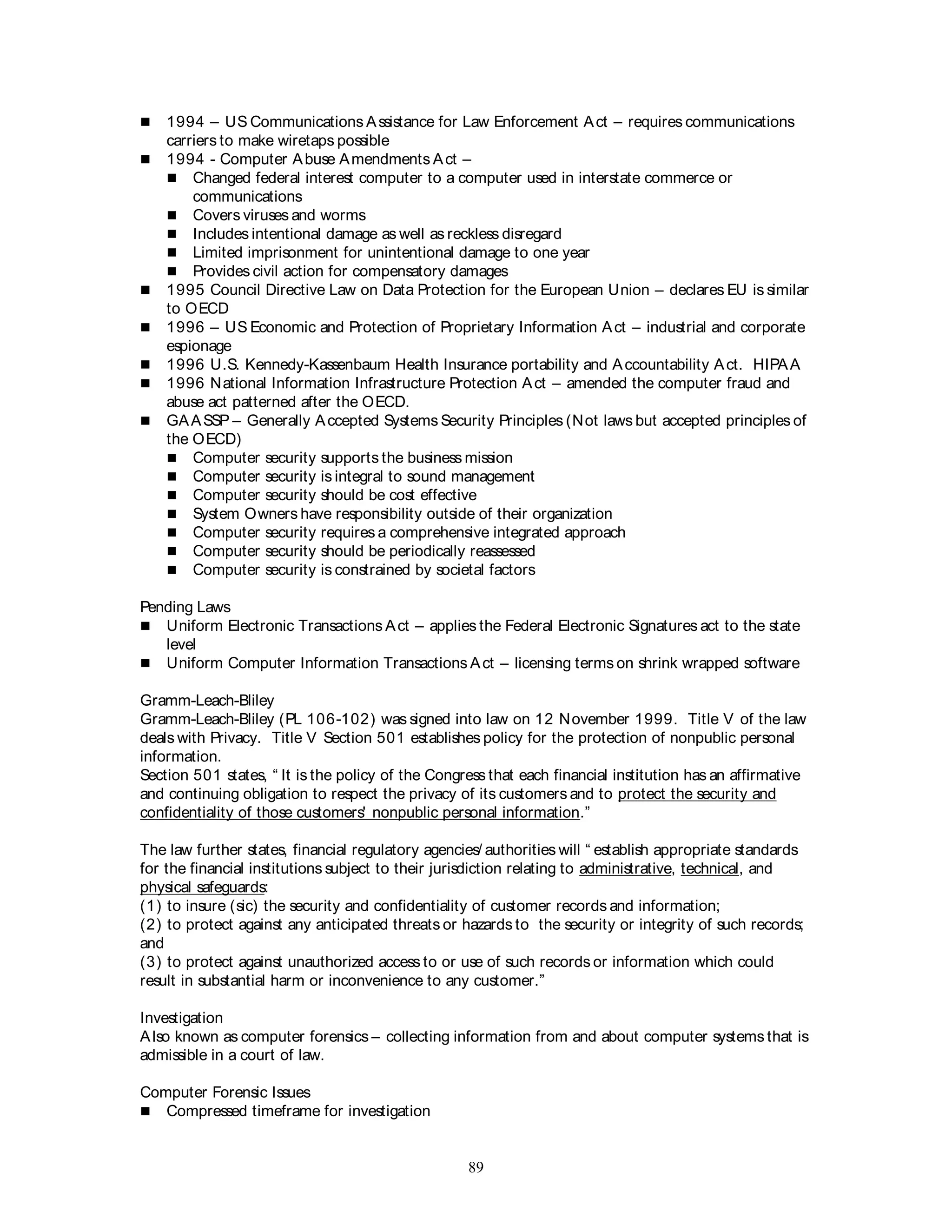89
 1994 – US Communications Assistance for Law Enforcement Act – requires communications
carriers to make wiretaps possible
 1994 - Computer Abuse Amendments Act –
 Changed federal interest computer to a computer used in interstate commerce or
communications
 Covers viruses and worms
 Includes intentional damage as well as reckless disregard
 Limited imprisonment for unintentional damage to one year
 Provides civil action for compensatory damages
 1995 Council Directive Law on Data Protection for the European Union – declares EU is similar
to OECD
 1996 – US Economic and Protection of Proprietary Information Act – industrial and corporate
espionage
 1996 U.S. Kennedy-Kassenbaum Health Insurance portability and Accountability Act. HIPAA
 1996 National Information Infrastructure Protection Act – amended the computer fraud and
abuse act patterned after the OECD.
 GAASSP – Generally Accepted Systems Security Principles (Not laws but accepted principles of
the OECD)
 Computer security supports the business mission
 Computer security is integral to sound management
 Computer security should be cost effective
 System Owners have responsibility outside of their organization
 Computer security requires a comprehensive integrated approach
 Computer security should be periodically reassessed
 Computer security is constrained by societal factors
Pending Laws
 Uniform Electronic Transactions Act – applies the Federal Electronic Signatures act to the state
level
 Uniform Computer Information Transactions Act – licensing terms on shrink wrapped software
Gramm-Leach-Bliley
Gramm-Leach-Bliley (PL 106-102) was signed into law on 12 November 1999. Title V of the law
deals with Privacy. Title V Section 501 establishes policy for the protection of nonpublic personal
information.
Section 501 states, “ It is the policy of the Congress that each financial institution has an affirmative
and continuing obligation to respect the privacy of its customers and to protect the security and
confidentiality of those customers' nonpublic personal information.”
The law further states, financial regulatory agencies/ authorities will “ establish appropriate standards
for the financial institutions subject to their jurisdiction relating to administrative, technical, and
physical safeguards:
(1) to insure (sic) the security and confidentiality of customer records and information;
(2) to protect against any anticipated threats or hazards to the security or integrity of such records;
and
(3) to protect against unauthorized access to or use of such records or information which could
result in substantial harm or inconvenience to any customer.”
Investigation
Also known as computer forensics – collecting information from and about computer systems that is
admissible in a court of law.
Computer Forensic Issues
 Compressed timeframe for investigation
 