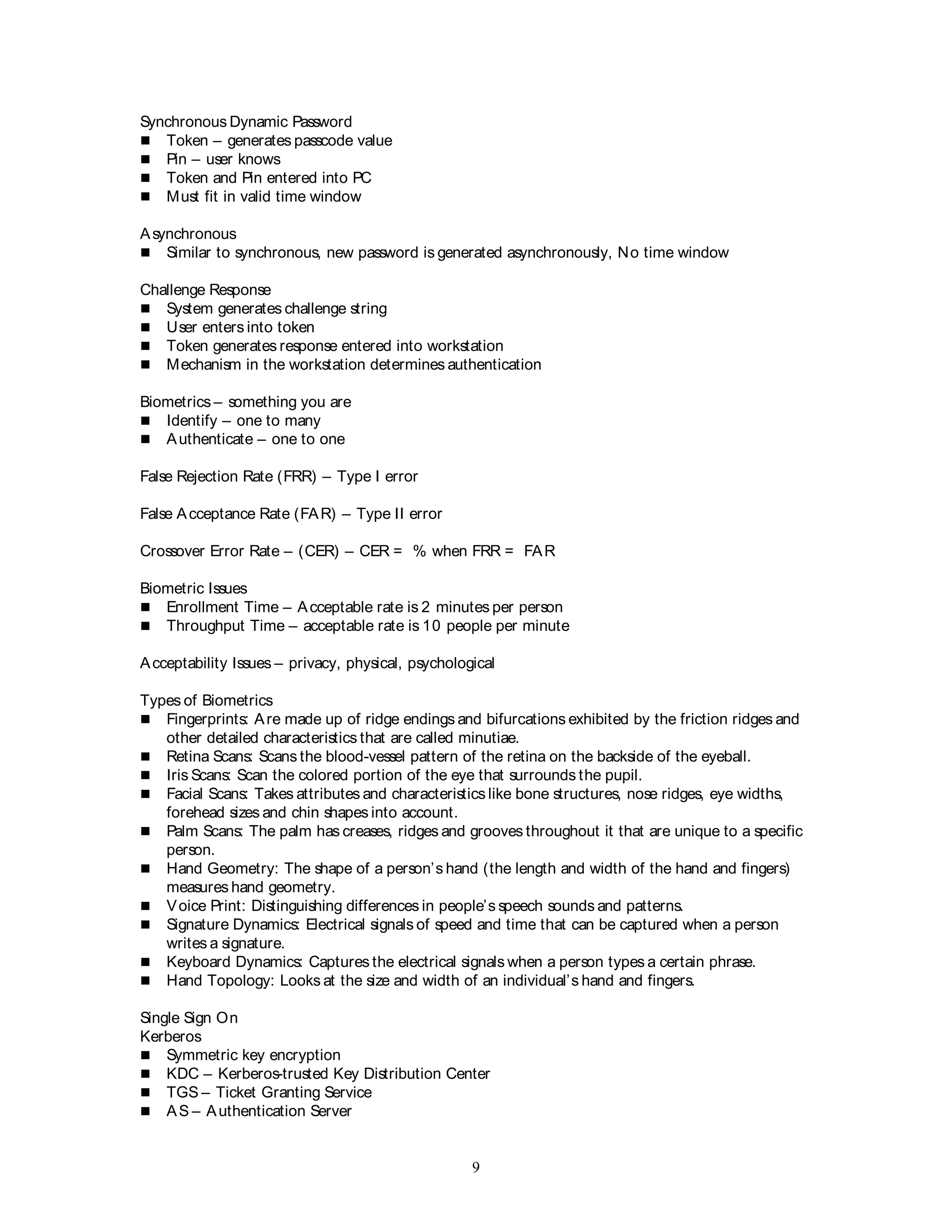 9
Synchronous Dynamic Password
 Token – generates passcode value
 Pin – user knows
 Token and Pin entered into PC
 Must fit in valid time window
Asynchronous
 Similar to synchronous, new password is generated asynchronously, No time window
Challenge Response
 System generates challenge string
 User enters into token
 Token generates response entered into workstation
 Mechanism in the workstation determines authentication
Biometrics – something you are
 Identify – one to many
 Authenticate – one to one
False Rejection Rate (FRR) – Type I error
False Acceptance Rate (FAR) – Type II error
Crossover Error Rate – (CER) – CER = % when FRR = FAR
Biometric Issues
 Enrollment Time – Acceptable rate is 2 minutes per person
 Throughput Time – acceptable rate is 10 people per minute
Acceptability Issues – privacy, physical, psychological
Types of Biometrics
 Fingerprints: Are made up of ridge endings and bifurcations exhibited by the friction ridges and
other detailed characteristics that are called minutiae.
 Retina Scans: Scans the blood-vessel pattern of the retina on the backside of the eyeball.
 Iris Scans: Scan the colored portion of the eye that surrounds the pupil.
 Facial Scans: Takes attributes and characteristics like bone structures, nose ridges, eye widths,
forehead sizes and chin shapes into account.
 Palm Scans: The palm has creases, ridges and grooves throughout it that are unique to a specific
person.
 Hand Geometry: The shape of a person’s hand (the length and width of the hand and fingers)
measures hand geometry.
 Voice Print: Distinguishing differences in people’s speech sounds and patterns.
 Signature Dynamics: Electrical signals of speed and time that can be captured when a person
writes a signature.
 Keyboard Dynamics: Captures the electrical signals when a person types a certain phrase.
 Hand Topology: Looks at the size and width of an individual’s hand and fingers.
Single Sign On
Kerberos
 Symmetric key encryption
 KDC – Kerberos-trusted Key Distribution Center
 TGS – Ticket Granting Service
 AS – Authentication Server
 