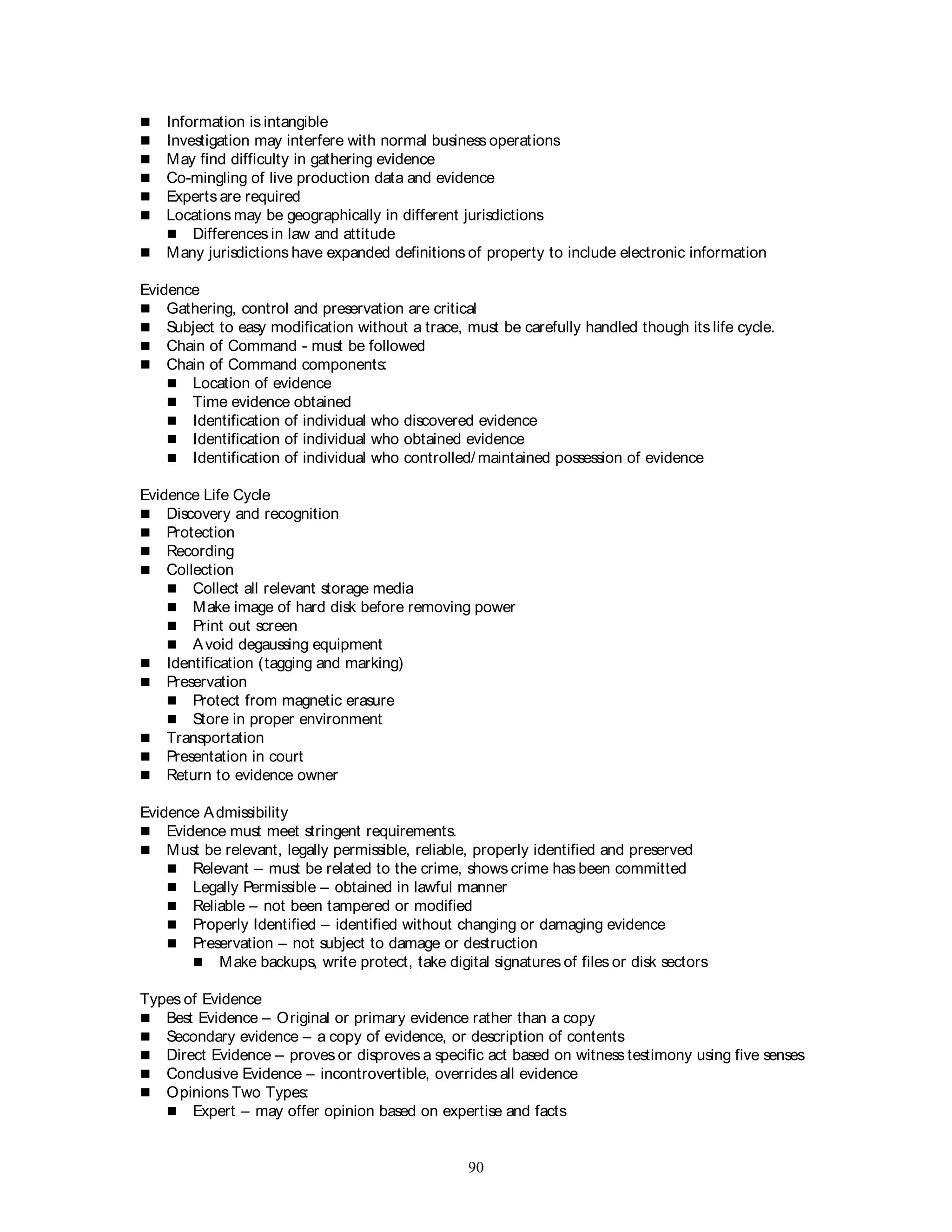 90
 Information is intangible
 Investigation may interfere with normal business operations
 May find difficulty in gathering evidence
 Co-mingling of live production data and evidence
 Experts are required
 Locations may be geographically in different jurisdictions
 Differences in law and attitude
 Many jurisdictions have expanded definitions of property to include electronic information
Evidence
 Gathering, control and preservation are critical
 Subject to easy modification without a trace, must be carefully handled though its life cycle.
 Chain of Command - must be followed
 Chain of Command components:
 Location of evidence
 Time evidence obtained
 Identification of individual who discovered evidence
 Identification of individual who obtained evidence
 Identification of individual who controlled/ maintained possession of evidence
Evidence Life Cycle
 Discovery and recognition
 Protection
 Recording
 Collection
 Collect all relevant storage media
 Make image of hard disk before removing power
 Print out screen
 Avoid degaussing equipment
 Identification (tagging and marking)
 Preservation
 Protect from magnetic erasure
 Store in proper environment
 Transportation
 Presentation in court
 Return to evidence owner
Evidence Admissibility
 Evidence must meet stringent requirements.
 Must be relevant, legally permissible, reliable, properly identified and preserved
 Relevant – must be related to the crime, shows crime has been committed
 Legally Permissible – obtained in lawful manner
 Reliable – not been tampered or modified
 Properly Identified – identified without changing or damaging evidence
 Preservation – not subject to damage or destruction
 Make backups, write protect, take digital signatures of files or disk sectors
Types of Evidence
 Best Evidence – Original or primary evidence rather than a copy
 Secondary evidence – a copy of evidence, or description of contents
 Direct Evidence – proves or disproves a specific act based on witness testimony using five senses
 Conclusive Evidence – incontrovertible, overrides all evidence
 Opinions Two Types:
 Expert – may offer opinion based on expertise and facts
 