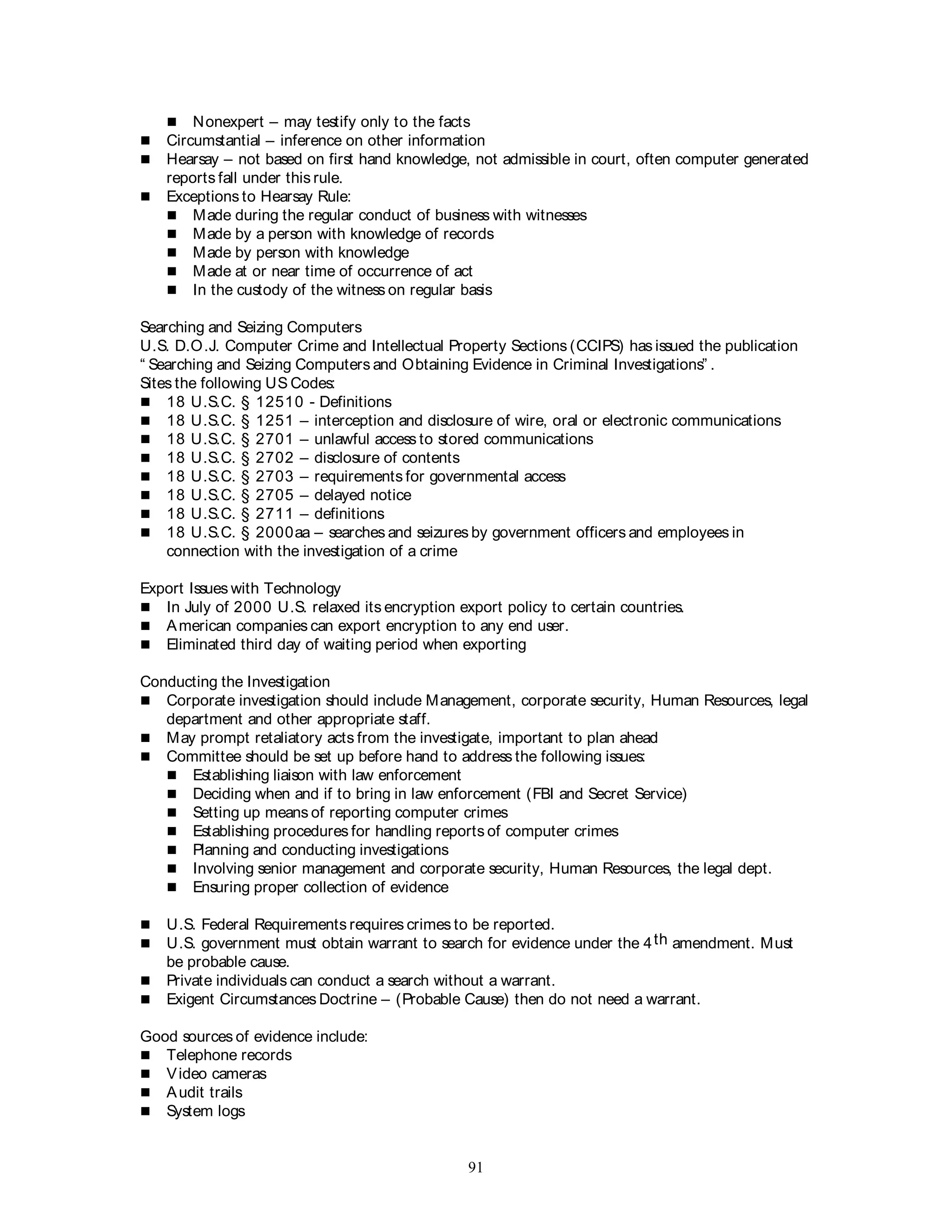 91
 Nonexpert – may testify only to the facts
 Circumstantial – inference on other information
 Hearsay – not based on first hand knowledge, not admissible in court, often computer generated
reports fall under this rule.
 Exceptions to Hearsay Rule:
 Made during the regular conduct of business with witnesses
 Made by a person with knowledge of records
 Made by person with knowledge
 Made at or near time of occurrence of act
 In the custody of the witness on regular basis
Searching and Seizing Computers
U.S. D.O.J. Computer Crime and Intellectual Property Sections (CCIPS) has issued the publication
“ Searching and Seizing Computers and Obtaining Evidence in Criminal Investigations” .
Sites the following US Codes:
 18 U.S.C. § 12510 - Definitions
 18 U.S.C. § 1251 – interception and disclosure of wire, oral or electronic communications
 18 U.S.C. § 2701 – unlawful access to stored communications
 18 U.S.C. § 2702 – disclosure of contents
 18 U.S.C. § 2703 – requirements for governmental access
 18 U.S.C. § 2705 – delayed notice
 18 U.S.C. § 2711 – definitions
 18 U.S.C. § 2000aa – searches and seizures by government officers and employees in
connection with the investigation of a crime
Export Issues with Technology
 In July of 2000 U.S. relaxed its encryption export policy to certain countries.
 American companies can export encryption to any end user.
 Eliminated third day of waiting period when exporting
Conducting the Investigation
 Corporate investigation should include Management, corporate security, Human Resources, legal
department and other appropriate staff.
 May prompt retaliatory acts from the investigate, important to plan ahead
 Committee should be set up before hand to address the following issues:
 Establishing liaison with law enforcement
 Deciding when and if to bring in law enforcement (FBI and Secret Service)
 Setting up means of reporting computer crimes
 Establishing procedures for handling reports of computer crimes
 Planning and conducting investigations
 Involving senior management and corporate security, Human Resources, the legal dept.
 Ensuring proper collection of evidence
 U.S. Federal Requirements requires crimes to be reported.
 U.S. government must obtain warrant to search for evidence under the 4th amendment. Must
be probable cause.
 Private individuals can conduct a search without a warrant.
 Exigent Circumstances Doctrine – (Probable Cause) then do not need a warrant.
Good sources of evidence include:
 Telephone records
 Video cameras
 Audit trails
 System logs
 