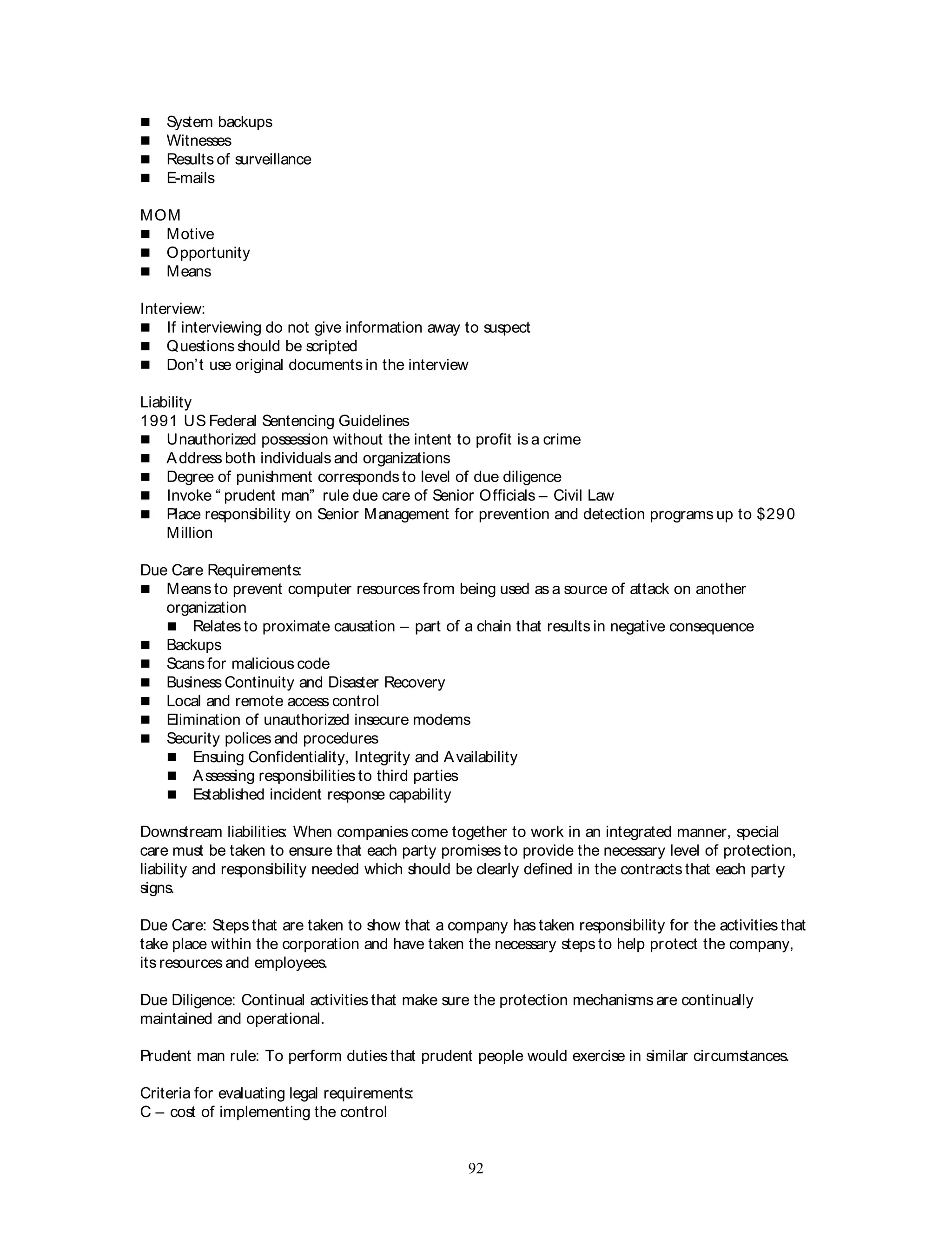92
 System backups
 Witnesses
 Results of surveillance
 E-mails
MOM
 Motive
 Opportunity
 Means
Interview:
 If interviewing do not give information away to suspect
 Questions should be scripted
 Don’t use original documents in the interview
Liability
1991 US Federal Sentencing Guidelines
 Unauthorized possession without the intent to profit is a crime
 Address both individuals and organizations
 Degree of punishment corresponds to level of due diligence
 Invoke “ prudent man” rule due care of Senior Officials – Civil Law
 Place responsibility on Senior Management for prevention and detection programs up to $290
Million
Due Care Requirements:
 Means to prevent computer resources from being used as a source of attack on another
organization
 Relates to proximate causation – part of a chain that results in negative consequence
 Backups
 Scans for malicious code
 Business Continuity and Disaster Recovery
 Local and remote access control
 Elimination of unauthorized insecure modems
 Security polices and procedures
 Ensuing Confidentiality, Integrity and Availability
 Assessing responsibilities to third parties
 Established incident response capability
Downstream liabilities: When companies come together to work in an integrated manner, special
care must be taken to ensure that each party promises to provide the necessary level of protection,
liability and responsibility needed which should be clearly defined in the contracts that each party
signs.
Due Care: Steps that are taken to show that a company has taken responsibility for the activities that
take place within the corporation and have taken the necessary steps to help protect the company,
its resources and employees.
Due Diligence: Continual activities that make sure the protection mechanisms are continually
maintained and operational.
Prudent man rule: To perform duties that prudent people would exercise in similar circumstances.
Criteria for evaluating legal requirements:
C – cost of implementing the control
 