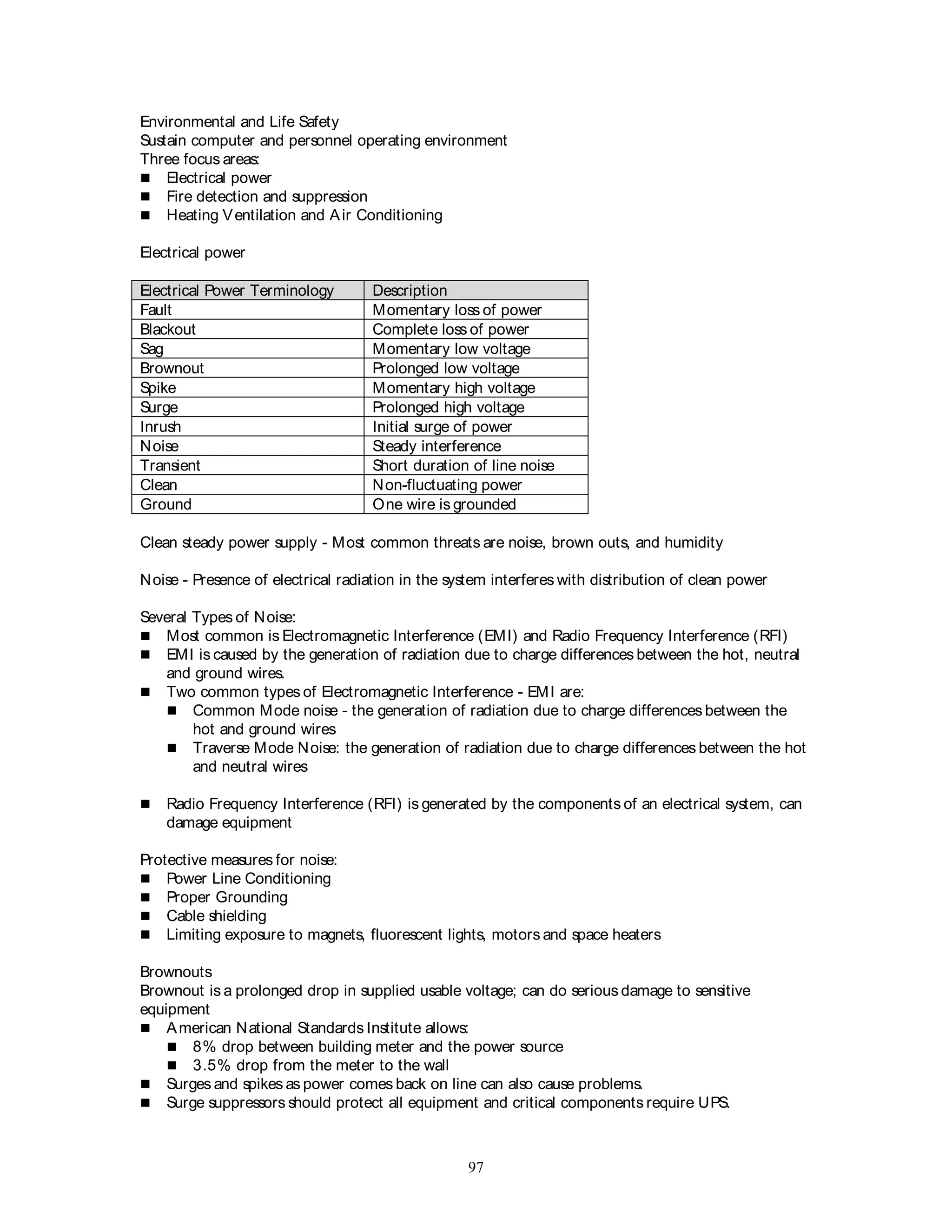 97
Environmental and Life Safety
Sustain computer and personnel operating environment
Three focus areas:
 Electrical power
 Fire detection and suppression
 Heating Ventilation and Air Conditioning
Electrical power
Electrical Power Terminology Description
Fault Momentary loss of power
Blackout Complete loss of power
Sag Momentary low voltage
Brownout Prolonged low voltage
Spike Momentary high voltage
Surge Prolonged high voltage
Inrush Initial surge of power
Noise Steady interference
Transient Short duration of line noise
Clean Non-fluctuating power
Ground One wire is grounded
Clean steady power supply - Most common threats are noise, brown outs, and humidity
Noise - Presence of electrical radiation in the system interferes with distribution of clean power
Several Types of Noise:
 Most common is Electromagnetic Interference (EMI) and Radio Frequency Interference (RFI)
 EMI is caused by the generation of radiation due to charge differences between the hot, neutral
and ground wires.
 Two common types of Electromagnetic Interference - EMI are:
 Common Mode noise - the generation of radiation due to charge differences between the
hot and ground wires
 Traverse Mode Noise: the generation of radiation due to charge differences between the hot
and neutral wires
 Radio Frequency Interference (RFI) is generated by the components of an electrical system, can
damage equipment
Protective measures for noise:
 Power Line Conditioning
 Proper Grounding
 Cable shielding
 Limiting exposure to magnets, fluorescent lights, motors and space heaters
Brownouts
Brownout is a prolonged drop in supplied usable voltage; can do serious damage to sensitive
equipment
 American National Standards Institute allows:
 8% drop between building meter and the power source
 3.5% drop from the meter to the wall
 Surges and spikes as power comes back on line can also cause problems.
 Surge suppressors should protect all equipment and critical components require UPS.
 
