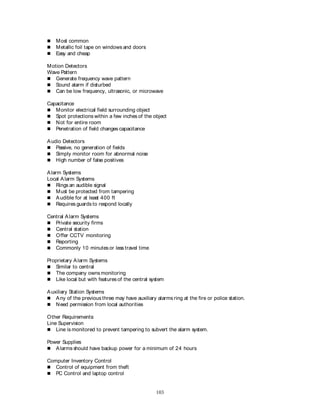 103
 Most common
 Metallic foil tape on windows and doors
 Easy and cheap
Motion Detectors
Wave Pattern
 Generate frequency wave pattern
 Sound alarm if disturbed
 Can be low frequency, ultrasonic, or microwave
Capacitance
 Monitor electrical field surrounding object
 Spot protections within a few inches of the object
 Not for entire room
 Penetration of field changes capacitance
Audio Detectors
 Passive, no generation of fields
 Simply monitor room for abnormal noise
 High number of false positives
Alarm Systems
Local Alarm Systems
 Rings an audible signal
 Must be protected from tampering
 Audible for at least 400 ft
 Requires guards to respond locally
Central Alarm Systems
 Private security firms
 Central station
 Offer CCTV monitoring
 Reporting
 Commonly 10 minutes or less travel time
Proprietary Alarm Systems
 Similar to central
 The company owns monitoring
 Like local but with featuresof the central system
Auxiliary Station Systems
 Any of the previous three may have auxiliary alarms ring at the fire or police station.
 Need permission from local authorities
Other Requirements:
Line Supervision
 Line is monitored to prevent tampering to subvert the alarm system.
Power Supplies
 Alarms should have backup power for a minimum of 24 hours
Computer Inventory Control
 Control of equipment from theft
 PC Control and laptop control
 
