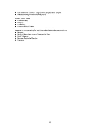 13
 IDS determines “ normal” usage profile using statistical samples
 Detects anomaly from the normal profile
Access Control Issues
 Confidentiality
 Integrity
 Availability
 Accountability of users
Measures for compensating for both internal and external access violations
 Backups
 RAID – Redundant Array of Inexpensive Disks
 Fault Tolerance
 Business Continuity Planning
 Insurance
 