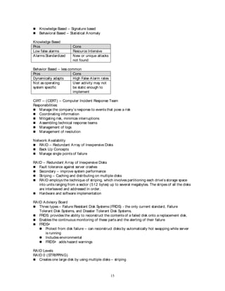 15
 Knowledge Based – Signature based
 Behavioral Based – Statistical Anomaly
Knowledge Based
Pros Cons
Low false alarms Resource Intensive
Alarms Standardized New or unique attacks
not found
Behavior Based – less common
Pros Cons
Dynamically adapts High False Alarm rates
Not as operating
system specific
User activity may not
be static enough to
implement
CIRT – (CERT) – Computer Incident Response Team
Responsibilities:
 Manage the company’s response to events that pose a risk
 Coordinating information
 Mitigating risk, minimize interruptions
 Assembling technical response teams
 Management of logs
 Management of resolution
Network Availability
 RAID – Redundant Array of Inexpensive Disks
 Back Up Concepts
 Manage single points of failure
RAID – Redundant Array of Inexpensive Disks
 Fault tolerance against server crashes
 Secondary – improve system performance
 Striping – Caching and distributing on multiple disks
 RAID employs the technique of striping, which involves partitioning each drive's storage space
into units ranging from a sector (512 bytes) up to several megabytes. The stripes of all the disks
are interleaved and addressed in order.
 Hardware and software implementation
RAID Advisory Board
 Three types – Failure Resistant Disk Systems (FRDS) - the only current standard, Failure
Tolerant Disk Systems, and Disaster Tolerant Disk Systems.
 FRDS: provides the ability to reconstruct the contents of a failed disk onto a replacement disk.
 Enables the continuous monitoring of these parts and the alerting of their failure
 FRDS+
 Protect from disk failure – can reconstruct disks by automatically hot swapping while server
is running
 Includes environmental
 FRDS+ adds hazard warnings
RAID Levels
RAID 0 (STRIPPING)
 Creates one large disk by using multiple disks – striping
 