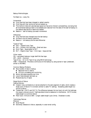 18
Backup Methodologies
Full Back Up – every file
Incremental
 Only files that have been changed or added recently
 Only files with their archive bit set are backed up.
 This method is fast and uses less tape space but has some inherent vulnerabilities, one being that
all incremental backups need to be available and restored from the date of the last full backup to
the desired date should a restore be needed.
 Restore = last full backup plus each incremental
Differential
 Only files that have changed since the last backup
 All files to the full backup (additive)
 Restore = full backup plus the last differential
Types of Tape
 DAT – Digital Audio Tape
 QIC – Quarter Inch Cartridge – Small and slow
 8mm Tape – Superceded by DLT
 DLT – Digital Linear Tape – 4mm tape – large and fast
Other media
CD – permanent backups, longer shelf life than tape
ZIP – JAZZ – Common
Tape Array – 32 to 63 Tape Array using RAID technology
HSM – Hierarchical. Provides a continuous on-line backup by using optical or tape ‘jukeboxes’,
similar to WORMs.
Common Backup Problems
 Slow transfer of data to backup
 Retrieval time to restore
 Off hour processing and monitoring
 Server disk space expands over time
 Loss of data between last back up
 Physical security of tapes
Single Points of Failure
Cabling Failures–
 Coaxial: many workstations or servers attached to the same segment of cable, which creates a
single point of failure if it is broken (similar to cable TV cabling). Exceeding cable length is a
source of failure.
 Twisted Pair: (CAT3 and CAT 5) The difference between the two has to do with the tightness
the copper wires are wound. Tightness determines its resistance to interference. CAT3 is older.
Cable length is a common failure
 Fiber Optic: Immune to EMI. Longer usable length (upto 2kms). Drawback is costs.
Technology Failures
Ethernet
 Most Popular
 Extremely resistance to failure, especially in a star-wired config.
 