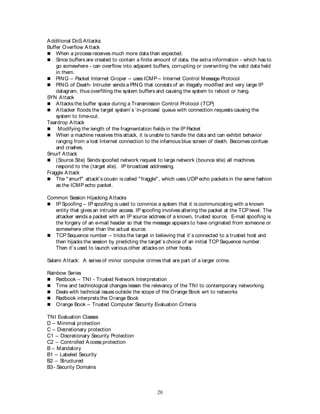 20
Additional DoS Attacks:
Buffer Overflow Attack
 When a process receives much more data than expected.
 Since buffers are created to contain a finite amount of data, the extra information - which has to
go somewhere - can overflow into adjacent buffers, corrupting or overwriting the valid data held
in them.
 PING – Packet Internet Groper – uses ICMP – Internet Control Message Protocol
 PING of Death- Intruder sends a PING that consists of an illegally modified and very large IP
datagram, thus overfilling the system buffers and causing the system to reboot or hang.
SYN Attack
 Attacks the buffer space during a Transmission Control Protocol (TCP)
 Attacker floods the target system’s ‘in-process’ queue with connection requests causing the
system to time-out.
Teardrop Attack
 Modifying the length of the fragmentation fields in the IP Packet
 When a machine receives this attack, it is unable to handle the data and can exhibit behavior
ranging from a lost Internet connection to the infamous blue screen of death. Becomes confuse
and crashes.
Smurf Attack
 (Source Site) Sends spoofed network request to large network (bounce site) all machines
respond to the (target site). IP broadcast addressing.
Fraggle Attack
 The "smurf" attack's cousin is called "fraggle", which uses UDP echo packets in the same fashion
as the ICMP echo packet.
Common Session Hijacking Attacks
 IP Spoofing – IP spoofing is used to convince a system that it is communicating with a known
entity that gives an intruder access. IP spoofing involves altering the packet at the TCP level. The
attacker sends a packet with an IP source address of a known, trusted source. E-mail spoofing is
the forgery of an e-mail header so that the message appears to have originated from someone or
somewhere other than the actual source.
 TCP Sequence number – tricks the target in believing that it’s connected to a trusted host and
then hijacks the session by predicting the target’s choice of an initial TCP Sequence number.
Then it’s used to launch various other attacks on other hosts.
Salami Attack: A series of minor computer crimes that are part of a larger crime.
Rainbow Series
 Redbook – TNI - Trusted Network Interpretation
 Time and technological changes lessen the relevancy of the TNI to contemporary networking.
 Deals with technical issues outside the scope of the Orange Book wrt to networks
 Redbook interprets the Orange Book
 Orange Book – Trusted Computer Security Evaluation Criteria
TNI Evaluation Classes
D – Minimal protection
C – Discretionary protection
C1 – Discretionary Security Protection
C2 – Controlled Access protection
B – Mandatory
B1 – Labeled Security
B2 – Structured
B3- Security Domains
 