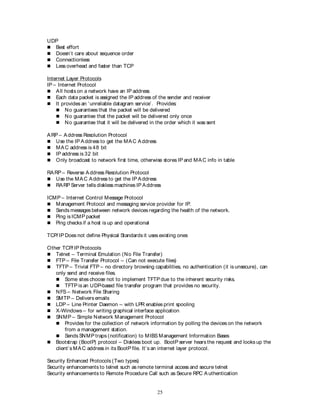 25
UDP
 Best effort
 Doesn’t care about sequence order
 Connectionless
 Less overhead and faster than TCP
Internet Layer Protocols
IP – Internet Protocol
 All hosts on a network have an IP address
 Each data packet is assigned the IP address of the sender and receiver
 It provides an ‘unreliable datagram service’. Provides:
 No guarantees that the packet will be delivered
 No guarantee that the packet will be delivered only once
 No guarantee that it will be delivered in the order which it was sent
ARP – Address Resolution Protocol
 Use the IP Address to get the MAC Address
 MAC address is 48 bit
 IP address is 32 bit
 Only broadcast to network first time, otherwise stores IP and MAC info in table
RARP – Reverse Address Resolution Protocol
 Use the MAC Address to get the IP Address
 RARP Server tells diskless machines IP Address
ICMP – Internet Control Message Protocol
 Management Protocol and messaging service provider for IP.
 Sends messages between network devices regarding the health of the network.
 Ping is ICMP packet
 Ping checks if a host is up and operational
TCP/ IP Does not define Physical Standards it uses existing ones
Other TCP/ IP Protocols
 Telnet – Terminal Emulation (No File Transfer)
 FTP – File Transfer Protocol – (Can not execute files)
 TFTP – Trivial FTP – no directory browsing capabilities, no authentication (it is unsecure), can
only send and receive files.
 Some sites choose not to implement TFTP due to the inherent security risks.
 TFTP is an UDP-based file transfer program that provides no security.
 NFS – Network File Sharing
 SMTP – Delivers emails
 LDP – Line Printer Daemon – with LPR enables print spooling
 X-Windows – for writing graphical interface application
 SNMP – Simple Network Management Protocol
 Provides for the collection of network information by polling the devices on the network
from a management station.
 Sends SNMP traps (notification) to MIBS Management Information Bases
 Bootstrap (BootP) protocol – Diskless boot up. BootP server hears the request and looks up the
client’s MAC address in its BootP file. It’s an internet layer protocol.
Security Enhanced Protocols (Two types)
Security enhancements to telnet such as remote terminal access and secure telnet
Security enhancements to Remote Procedure Call such as Secure RPC A uthentication
 