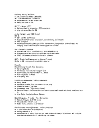 26
Following Security Protocols:
At the Application Layer (OSI Model)
SET – Secure Electronic Transaction
 Originated by Visa and MasterCard
 Being overtaken by SSL
SHTTP - Secure HTTP
 Early standard for encrypting HTTP documents
 Also being overtaken by SSL
At the Transport Layer (OSI Model)
SSH-2
 SSH has RSA Certificates
 Supports authentication, compression, confidentiality, and integrity
 DES Encryption
 Because Secure Shell (SSH-2) supports authentication, compression, confidentiality, and
integrity, SSH is used frequently for Encrypted File Transfer
SSL – Secure Socket Layer
 Contains SSL record protocol and SSL Handshake Protocol
 Uses symmetric encryption and public key for authentication
 MAC – Message Authentication Code for Integrity
SKIP – Simple Key Management for Internet Protocol
Similar to SSL – no prior communication required
Firewalls
Packet Filtering Firewall - First Generation
 Screening Router
 Operates at Network and Transport level
 Examines Source and Destination IP Address
 Can deny based on ACLs
 Can specify Port
Application Level Firewall - Second Generation
 Proxy Server
 Copies each packet from one network to the other
 Masks the origin of the data
 Operates at layer 7 (Application Layer)
 Reduces Network performance since it has do analyze each packet and decide what to do with
it.
 Also Called Application Layer Gateway
Stateful Inspection Firewalls – Third Generation
 Packets Analyzed at all OSI layers
 Queued at the network level
 Faster than Application level Gateway
Dynamic Packet Filtering Firewalls – Fourth Generation
 Allows modification of security rules
 Mostly used for UDP
 Remembers all of the UDP packets that have crossed the network’s perimeter, and it decides
whether to enable packets to pass through the firewall.
 