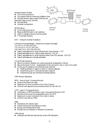 29
Screened Subnet Firewall
 One of the most secure
 Two packet filtering routersand a Bastion Host
 Provides network layer (packet filtering) and
application layer (proxy) services
 Provides DMZ
 Complex configuration
SOCKS Server
 Circuit level proxy server
 Requires SOCKS client on all machines
 Used to manage outbound Internet access
 IT Overhead intensive
NAT – Network Address Translation
3 Private IP Address Ranges – Global Nonroutable Addresses
10.0.0.0 to 10.255.255.255
172.16.0.0 to 172.31.255.255
192.168.0.0 to 192.168.255.255
 Class A addresses are for large networks with many devices. 1-127
 Class B addresses are for medium-sized networks. 128-191
 Class C addresses are for small networks (fewer than 256 devices). 192-223
 Class D addresses are multicast addresses.
Virtual Private Networks:
 Secure connection between two nodes using secret encapsulation method.
 Secure Encrypted Tunnel – encapsulated tunnel (encryption may or may not be used)
 Tunnel can be created by the following three methods:
 Installing software or agents on client or network gateway.
 Implementing user or node authentication systems.
 Implementing key and certificate exchange systems.
VPN Protocol Standards:
PPTP – Point-to-Point Tunneling Protocol
 Works at the Data Link Layer
 Single point to point connection from client to server
 Common with asynchronous connections with NT and Win 95
L2TP - Layer 2 Tunneling Protocol
 Combination of PPTP and earlier Layer 2 Forwarding Protocol (L2F)
 Multiple protocols can be encapsulated within the L2TP
 Single point to point connection from client to server
 Common with Dial up VPNs
IPSec
 Operates at the network layer
 Allows multiple and simultaneous tunnels
 Encrypt and authenticate IP data
 Focuses more on Network to Network Connectivity
VPN Devices
 Hardware and Software devices that utilize VPN Standards
Untrusted
network Trusted
network
External Router
Multi-homed
Bastion host
Internal
Router
DMZ
 