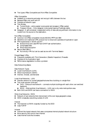 30
 Two types: IPSec Compatible and Non-IPSec Compatible
IPSec Compatible
 Installed on a networks perimeter and encrypt traffic between the two
 Because IPSec only work with IP
 Operate at Network Layer
 Two Modes:
 Tunnel Mode – entire packet is encrypted and encases in IPSec packet
 Transport Mode – Only datagram is encrypted leaving IP address visible.
 Datagram: A self-contained, independent entity of data carrying sufficient information to be
routed from the source to the destination.
Non-IPSec Compatible
 Common non-IPSec compatible include SOCKS, PPTP and SSH
 SOCKS is not traditional VPN protocol but is robust and operates at Application Layer.
 PTP implemented in Win95 and NT
 Multiprotocol and uses PAP and CHAP user authentication.
 Compresses Data
 End-to-End encryption
 Secure Shell SSH-2
 Not strictly VPN but can be used as one with Terminal Session
Firewall Based VPNs
 Frequently available with Third Generation (Stateful Inspection) Firewalls
 Operate at the Application layer
 Performance degradation is often a problem
Data Networking Basics
Data Network Types:
 Local Area Network (LAN)
 Wide Area Network (WAN)
 Internet, Intranet, and Extranet
Local Area Networks – LAN
 Discrete network for limited geographical area like a building or a single floor
 Two most popular LANs are:
 CAN - Campus Area Network – connects multiple buildings with each other over switched
backbone
 MAN – Metropolitan Area Network – LAN over a city wide metropolitan area.
 Both CAN and MAN can have a connection to WAN
Wide Area Networks - WAN
 Network of sub networks that interconnect LANs over large geographic areas.
 WAN is basically everything outside of LAN
Internet
 The Internet is a WAN originally funded by the DOD
 Uses TCP/ IP
Intranet
 Internet like logical network that uses a companies internal physical network structure
 More security and control than Internet
 Uses Internet tools like browsers.
 