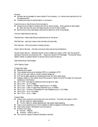 31
Extranet
 Extranet can be accessed by users outside of the company, (i.e. vendors and partners) but not
the general public.
 Includes some type of authentication or encryption
Asynchronous vs. Synchronous Communications
 Asynchronous is basis of modems and dial up remote access. Must operate at same speed.
 Start and stop bits mark the beginning and the end of each transfer.
 Synchronous is very high speed, governed by electronic clock timing signals.
Common Data Network Services:
Files Services – Share data files and subdirectories on file server
Mail Services – send and receive mail internally and externally
Print Services – Print documents to shared printers
Client/ Server Services – Allocate computing resources among workstations
Domain Name Service – Matches Internet Uniform Resource Locator (URL) with the actual IP
address of the server providing the URL. Maps host names to IP Addresses. The Domain Name
System (DNS) is a global network of servers that provide this service.
Data Networking Technologies:
LAN Cabling Types:
Twisted Pair Cable
 Relatively slow speed
 Two insulated wires can be shielded (STP) or unshielded (UTP)
 UTP is a four-pair medium comes in several categories
 UTP can be easily tapped by eavesdroppers than the other cable types.
 Category based on how tightly wound the wires are, tighter the wind the higher the rating and
resistance to interference.
 Cat 1 UTP– was used for telephone lines not good for data.
 Cat 2 UTP – up to 4 MBps
 Cat 3 UTP – Used for 10BaseT networks up to 10 MBps
 Cat 4 UTP – Used in Token Ring Networks up to 16 MBps
 Cat 5 UTP - Current UTP standard for new installations up to 100 MBps
 Cat 6 UTP – up to 155 MBps
 Cat 7 UTP – up to 1 GBps
Coaxial Cable
 Hollow outer conductor surrounds inner wire conductor. Currently two types in LANs
 50-ohm Cable for digital signaling
 75-ohm Cable for analog signaling and high speed digital signaling
 Coax is more expensive but is more resistant to Electromagnetic Interference (EMI).
 Used rarely except in Broadband communications
 Comes in two types:
 Thinnet – (RG58)
 Thicknet – (RG8 or RG11)
 Two common types of coaxial transmission methods:
 